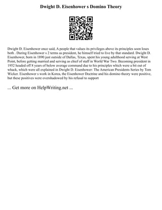 Dwight D. Eisenhower s Domino Theory
Dwight D. Eisenhower once said, A people that values its privileges above its principles soon loses
both . During Eisenhower s 2 terms as president, he himself tried to live by that standard. Dwight D.
Eisenhower, born in 1890 just outside of Dallas, Texas, spent his young adulthood serving at West
Point, before getting married and serving as chief of staff in World War Two. Becoming president in
1952 headed off 8 years of below average command due to his principles which were a bit out of
whack, which were all explained in Dwight D. Eisenhower: The American Presidents Series by Tom
Wicker. Eisenhower s work in Korea, the Eisenhower Doctrine and his domino theory were positive,
but these positives were overshadowed by his refusal to support
... Get more on HelpWriting.net ...
 