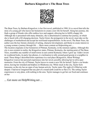 Barbara Kingsolver s The Bean Trees
The Bean Trees, by Barbara Kingsolver, is her first novel, published in 1988. It is a novel that tells the
story of a young girl who leaves her hometown to create a new life for herself. Along her journey, she
finds a group of friends who offer endless love and support, allowing her to fulfill a happy life.
Although she is presented with many obstacles, she is determined to continue her journey, in which
she is faced with a lift changing decision. Taylor Greer, the protagonist in the novel, must take on the
challenges of motherhood and accept her newfound responsibilities. In the novel, The Bean Trees, the
author uses the key literary elements of setting, character development, and theme to create interest in
a young woman s journey through life. ... Show more content on Helpwriting.net ...
The location originates in her hometown of Pittman, Kentucky, in the nineteen eighties. Although this
city is non existent in reality, the Kingsolver states, Pittman, Kentucky, the starting point of The Bean
Trees, resembles any number of small towns in east central Kentucky where I grew up. I didn t invent
its weathered looks, its party line phones, it s inclination to rally around good gossip or a neighbor in
need. Those things I described from experience in a real place (Kingsolver, About Writing).
Kingsolver weaves her personal experiences into her novel, possibly allowing her to relive past
memories. From the city of Pittman, Taylor leaves to create a new life for herself. Taylor s car breaks
down, leaving her stranded and helpless in Oklahoma city. While stuck in the city, Taylor feels
lonesome, as the city has no signs of any human activity. Taylor states The sight of it filled me with
despair. I had never imagined that any part of a round earth could be so flat (13). The setting Taylor
experiences is very plain, with nothing in the area. Taylor manages to get her car fixed and continues
on her
... Get more on HelpWriting.net ...
 