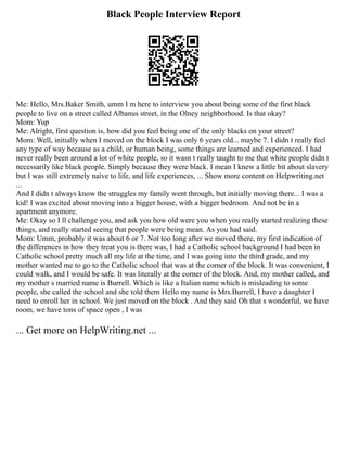 Black People Interview Report
Me: Hello, Mrs.Baker Smith, umm I m here to interview you about being some of the first black
people to live on a street called Albanus street, in the Olney neighborhood. Is that okay?
Mom: Yup
Me: Alright, first question is, how did you feel being one of the only blacks on your street?
Mom: Well, initially when I moved on the block I was only 6 years old... maybe 7. I didn t really feel
any type of way because as a child, or human being, some things are learned and experienced. I had
never really been around a lot of white people, so it wasn t really taught to me that white people didn t
necessarily like black people. Simply because they were black. I mean I knew a little bit about slavery
but I was still extremely naive to life, and life experiences, ... Show more content on Helpwriting.net
...
And I didn t always know the struggles my family went through, but initially moving there... I was a
kid! I was excited about moving into a bigger house, with a bigger bedroom. And not be in a
apartment anymore.
Me: Okay so I ll challenge you, and ask you how old were you when you really started realizing these
things, and really started seeing that people were being mean. As you had said.
Mom: Umm, probably it was about 6 or 7. Not too long after we moved there, my first indication of
the differences in how they treat you is there was, I had a Catholic school background I had been in
Catholic school pretty much all my life at the time, and I was going into the third grade, and my
mother wanted me to go to the Catholic school that was at the corner of the block. It was convenient, I
could walk, and I would be safe. It was literally at the corner of the block. And, my mother called, and
my mother s married name is Burrell. Which is like a Italian name which is misleading to some
people, she called the school and she told them Hello my name is Mrs.Burrell, I have a daughter I
need to enroll her in school. We just moved on the block . And they said Oh that s wonderful, we have
room, we have tons of space open , I was
... Get more on HelpWriting.net ...
 