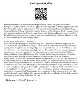 Kierkegaard Sacrifice
Although remembered by many as foremost a philosopher, Søren Kierkegaard was quite the
theologian in his time, with his own unique approach to theology and Christianity in general. In a time
that was ruled by objective methodology in every aspect of acquiring and summarizing knowledge,
Kierkegaard sought to bring Christianity back into the realm of the subjective, thereby making it much
more interactive and personal. What this paper focuses on is Kierkegaard s requirement of sacrifice
that all Christians must be willing to make in order to be considered true Christians, followed by both
a critique and a praise for his contagious notion.
What is Meant by Sacrifice in Christianity?
At the time of Søren Kierkegaard, many relatively new ... Show more content on Helpwriting.net ...
Even more drastic, some tied in their religious beliefs and faith with their work ethic and/or national
identity, which thought process Kierkegaard gives an example of: How can you doubt that you are a
Christian? Are you not a Dane...do you not perform you duties at the office like a conscientious civil
servant; are you not a good servant of a Christian nation...so of course you must be a Christian.
Kierkegaard loathed how cold and detached the Christian faith had become, so he saw it fit that he
remind people what being a Christian truly meant. In his famous work Fear and Trembling,
Kierkegaard declares that no person has a right to delude others into the belief that faith is something
of no great significance, or that it is an easy matter, whereas it is the greatest and most difficult of all
things. The difficulty of faith lies in the requirement of sacrifice. The story of Abraham s near sacrifice
of his beloved son, Isaac, is what Kierkegaard utilizes to demonstrate how costly faith in God is. Here
is a man, who after seventy years of waiting for God s promise of offspring finally received his son, is
commanded by God to slay his promised son with no stated reason for doing so. Kierkegaard, in
attempting to experience what Abraham might have experienced in those moments, cries, Now all is
lost, God demands Isaac, I shall sacrifice him, and with him all my joy but for all that, God is love and
will remain so for me. What bold words! The cost
... Get more on HelpWriting.net ...
 