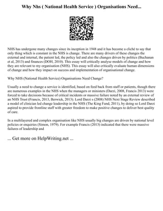 Why Nhs ( National Health Service ) Organisations Need...
NHS has undergone many changes since its inception in 1948 and it has become a cliché to say that
only thing which is constant in the NHS is change. There are many drivers of these changes the
external and internal, the patient led, the policy led and also the changes driven by politics (Buchanan
et al, 2013) and finances (DOH, 2010). This essay will critically analyse models of change and how
they are relevant to my organisation (NHS). This essay will also critically evaluate human dimensions
of change and how they impact on success and implementation of organisational change.
Why NHS (National Health Service) Organisations Need Change?
Usually a need to change a service is identified, based on feed back from staff or patients, though there
are numerous examples in the NHS when the managers or ministers (Darzi, 2008, Francis 2013) were
forced to take decisions because of critical incidents or massive failure noted by an external review of
an NHS Trust (Francis, 2013, Berwick, 2013). Lord Darzi s (2008) NHS Next Stage Review described
a model of clinician led change leadership in the NHS (The King Fund, 2011), by doing so Lord Darzi
aspired to provide frontline staff with greater freedom to make positive changes to deliver best quality
of care.
In a multilayered and complex organisation like NHS usually big changes are driven by national level
policies or enquiries (Simon, 1979). For example Francis (2013) indicated that there were massive
failures of leadership and
... Get more on HelpWriting.net ...
 