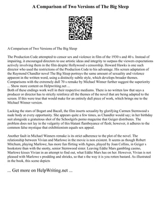 A Comparison of Two Versions of The Big Sleep
A Comparison of Two Versions of The Big Sleep
The Production Code attempted to censor sex and violence in film of the 1930 s and 40 s. Instead of
impairing, it encouraged directors to use artistic ideas and integrity to surpass the viewers expectations
actively involving them in the film despite Hollywood s censorship. Howard Hawks is one such
director who used the restrictions of the Production Code to his advantage. His screen adaptation of
the Raymond Chandler novel The Big Sleep portrays the same amount of sexuality and violence
apparent in the written word, using a distinctly subtle style, which develops broader themes.
Comparisons with the extremely dull 70 s remake by Michael Winner further suggest the superiority
... Show more content on Helpwriting.net ...
Both of these endings work well in their respective mediums. There is no written law that says a
producer or director has to strictly reinforce all the themes of the novel that are being adapted to the
screen. If this were true that would make for an entirely dull piece of work, which brings me to the
Michael Winner version.
Lacking the stars of Bogart and Bacall, the film inserts sexuality by glorifying Carmen Sternwood s
nude body at every opportunity. She appears quite a few times, as Chandler would say; in her birthday
suit alongside a gratuitous shot of the Schoolgirls porno magazine that Geiger distributes. The
problem does not lay in the vulgarity of this blatant flamboyance of flesh; however, it adheres to the
common false mystique that exhibitionism equals sex appeal.
Another fault in Michael Winners remake is its strict adherence to the plot of the novel. The
relationship between Vivian and Marlowe in the movie is non existent. It seems as though Robert
Mitchum, playing Marlowe, has more fun flirting with Agnes, played by Joan Collins, in Geiger s
bookstore than with the snotty, senior Sternwood sister. Leaving Eddie Mars gambling casino,
Marlowe kisses Vivian in an attempt to find out, what Eddie Mars has on her. However, Vivian is not
pleased with Marlowe s prodding and shrieks, so that s the way it is you rotten bastard. As illustrated
in the book, this scene depicts
... Get more on HelpWriting.net ...
 