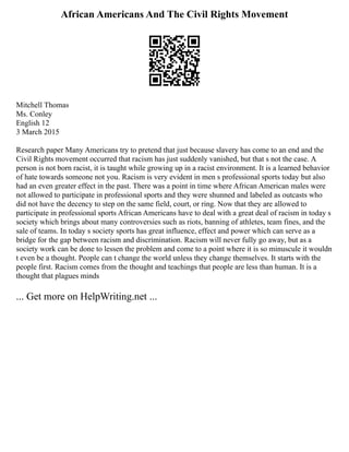 African Americans And The Civil Rights Movement
Mitchell Thomas
Ms. Conley
English 12
3 March 2015
Research paper Many Americans try to pretend that just because slavery has come to an end and the
Civil Rights movement occurred that racism has just suddenly vanished, but that s not the case. A
person is not born racist, it is taught while growing up in a racist environment. It is a learned behavior
of hate towards someone not you. Racism is very evident in men s professional sports today but also
had an even greater effect in the past. There was a point in time where African American males were
not allowed to participate in professional sports and they were shunned and labeled as outcasts who
did not have the decency to step on the same field, court, or ring. Now that they are allowed to
participate in professional sports African Americans have to deal with a great deal of racism in today s
society which brings about many controversies such as riots, banning of athletes, team fines, and the
sale of teams. In today s society sports has great influence, effect and power which can serve as a
bridge for the gap between racism and discrimination. Racism will never fully go away, but as a
society work can be done to lessen the problem and come to a point where it is so minuscule it wouldn
t even be a thought. People can t change the world unless they change themselves. It starts with the
people first. Racism comes from the thought and teachings that people are less than human. It is a
thought that plagues minds
... Get more on HelpWriting.net ...
 