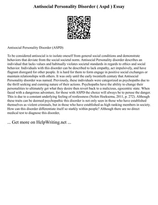 Antisocial Personality Disorder ( Aspd ) Essay
Antisocial Personality Disorder (ASPD)
To be considered antisocial is to isolate oneself from general social conditions and demonstrate
behaviors that deviate from the social societal norm. Antisocial Personality disorder describes an
individual that lacks values and habitually violates societal standards in regards to ethics and social
behavior. Individuals with this disorder can be described to lack empathy, act impulsively, and have
flagrant disregard for other people. It is hard for them to form engage in positive social exchanges or
maintain relationships with others. It was only until the early twentieth century that Antisocial
Personality disorder was named. Previously, these individuals were categorized as psychopaths due to
the thrill seeking and cunning nature of their actions. Psychopaths have the ability to change their
personalities to ultimately get what they desire then revert back to a malicious, egocentric state. When
faced with a dangerous adventure, for those with ASPD the choice will always be to peruse the danger.
This is due to a constant underlying feeling of restlessness (Nolen Hoeksema, 2011, p. 272). Although
these traits can be deemed psychopathic this disorder is not only seen in those who have established
themselves as violent criminals, but in those who have established as high ranking members in society.
How can this disorder differentiate itself so starkly within people? Although there are no direct
medical test to diagnose this disorder,
... Get more on HelpWriting.net ...
 