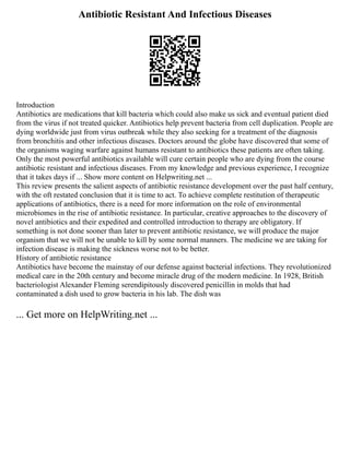 Antibiotic Resistant And Infectious Diseases
Introduction
Antibiotics are medications that kill bacteria which could also make us sick and eventual patient died
from the virus if not treated quicker. Antibiotics help prevent bacteria from cell duplication. People are
dying worldwide just from virus outbreak while they also seeking for a treatment of the diagnosis
from bronchitis and other infectious diseases. Doctors around the globe have discovered that some of
the organisms waging warfare against humans resistant to antibiotics these patients are often taking.
Only the most powerful antibiotics available will cure certain people who are dying from the course
antibiotic resistant and infectious diseases. From my knowledge and previous experience, I recognize
that it takes days if ... Show more content on Helpwriting.net ...
This review presents the salient aspects of antibiotic resistance development over the past half century,
with the oft restated conclusion that it is time to act. To achieve complete restitution of therapeutic
applications of antibiotics, there is a need for more information on the role of environmental
microbiomes in the rise of antibiotic resistance. In particular, creative approaches to the discovery of
novel antibiotics and their expedited and controlled introduction to therapy are obligatory. If
something is not done sooner than later to prevent antibiotic resistance, we will produce the major
organism that we will not be unable to kill by some normal manners. The medicine we are taking for
infection disease is making the sickness worse not to be better.
History of antibiotic resistance
Antibiotics have become the mainstay of our defense against bacterial infections. They revolutionized
medical care in the 20th century and become miracle drug of the modern medicine. In 1928, British
bacteriologist Alexander Fleming serendipitously discovered penicillin in molds that had
contaminated a dish used to grow bacteria in his lab. The dish was
... Get more on HelpWriting.net ...
 
