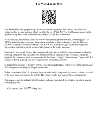 The World Wide Web
The World Wide Web, propelled by various social media programs like Twitter, FaceBook and
Instagram, has become a double edged sword in the era of Web 2.0. This double edged sword can be
symbolized by SENDERS of information, and RECEIVERS of information.
In its early days, the primary use of the WWW was searching for information, on static pages , to
fulfill a particular need or request. Maps, phone numbers, product information, and the like, were
available to anyone who searched for it. The WWW was a functional, up to date encyclopedia of
information, available with the stroke of a keyboard, at the sender s request.
During this time, search devices like Navigator, Google, Yahoo and their many imitators, worked by
allowing one person (the sender) to find information about a multitude (the receivers). Hence the
origin of the company s name synonymous with the Internet, Google. Send a request; Google will find
an answer. It will even tell you how long it took to answer the question!
In a real sense, the days of the early WWW could be characterized as follows: Go on the Internet, and
find what you are looking for. In split second time.
Today, in the era of Web 2.0, the many forms of social media programs have caused a distinct reversal
in the most basic operation of the WWW. The roles of sender and receiver have been reversed.
The sender is now the collector of information, gathered from data, from cookies, for sale to anyone
willing to pay the
... Get more on HelpWriting.net ...
 