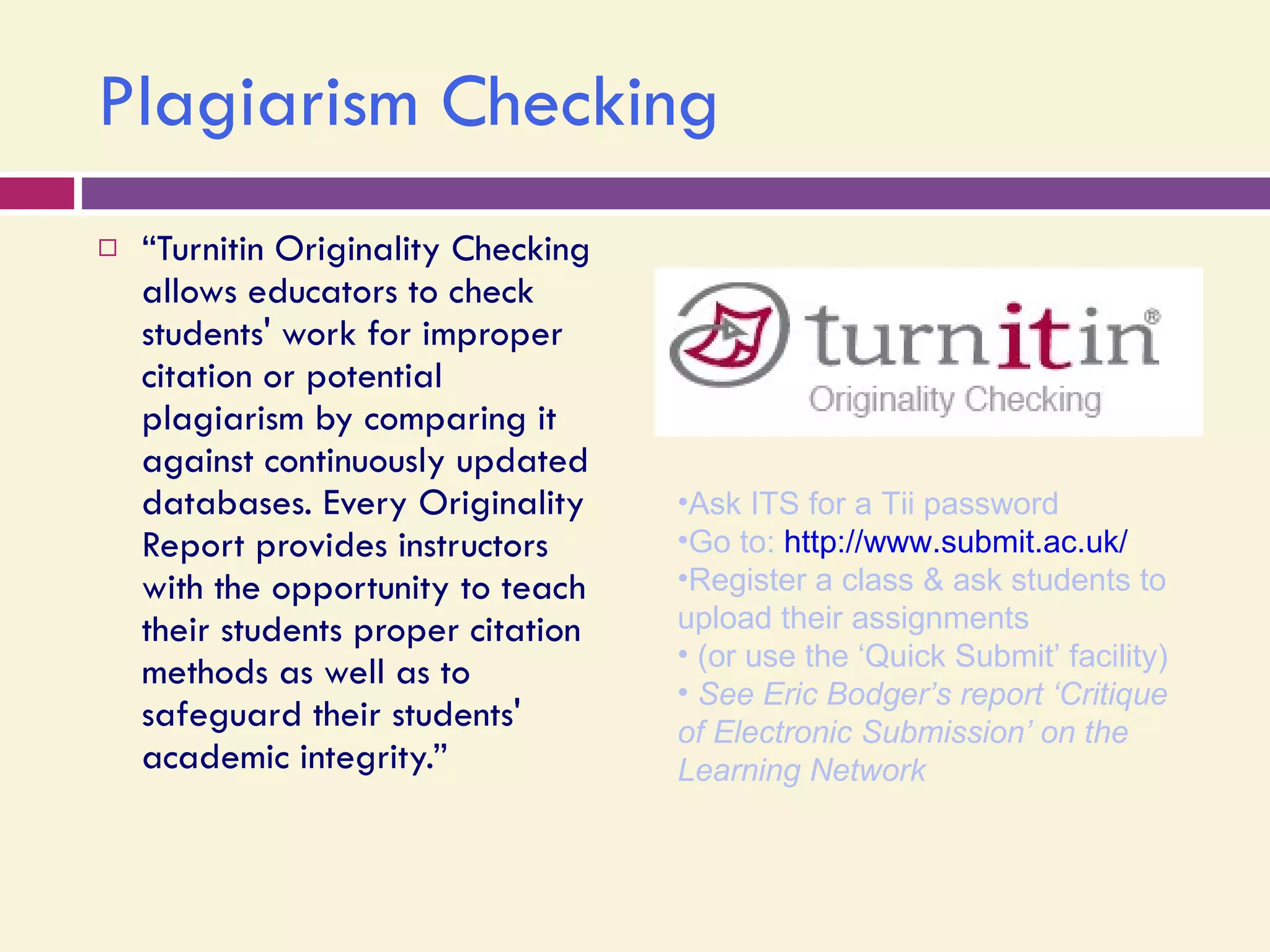 Plagiarism Checking “ Turnitin Originality Checking allows educators to check students' work for improper citation or potential plagiarism by comparing it against continuously updated databases. Every Originality Report provides instructors with the opportunity to teach their students proper citation methods as well as to safeguard their students' academic integrity.” Ask ITS for a Tii password Go to:  http://www.submit.ac.uk/   Register a class & ask students to upload their assignments  (or use the ‘Quick Submit’ facility) See Eric Bodger’s report ‘Critique of Electronic Submission’ on the Learning Network 