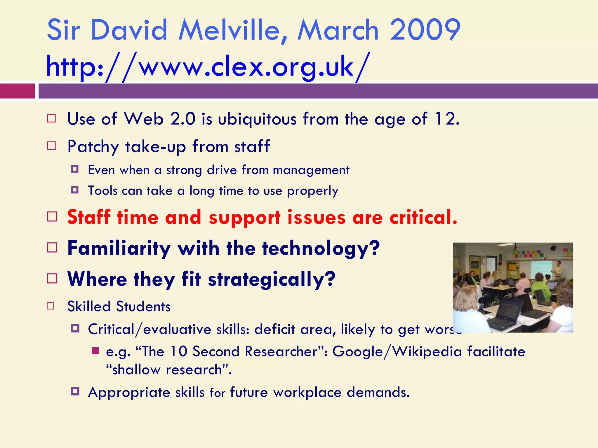 Sir David Melville, March 2009 http://www.clex.org.uk/   Use of Web 2.0 is ubiquitous from the age of 12. Patchy take-up from staff  Even when a strong drive from management Tools can take a long time to use properly Staff time and support issues are critical. Familiarity with the technology? Where they fit strategically? Skilled Students Critical/evaluative skills: deficit area, likely to get worse  e.g. “The 10 Second Researcher”: Google/Wikipedia facilitate “shallow research”.  Appropriate skills  for  future workplace demands. 