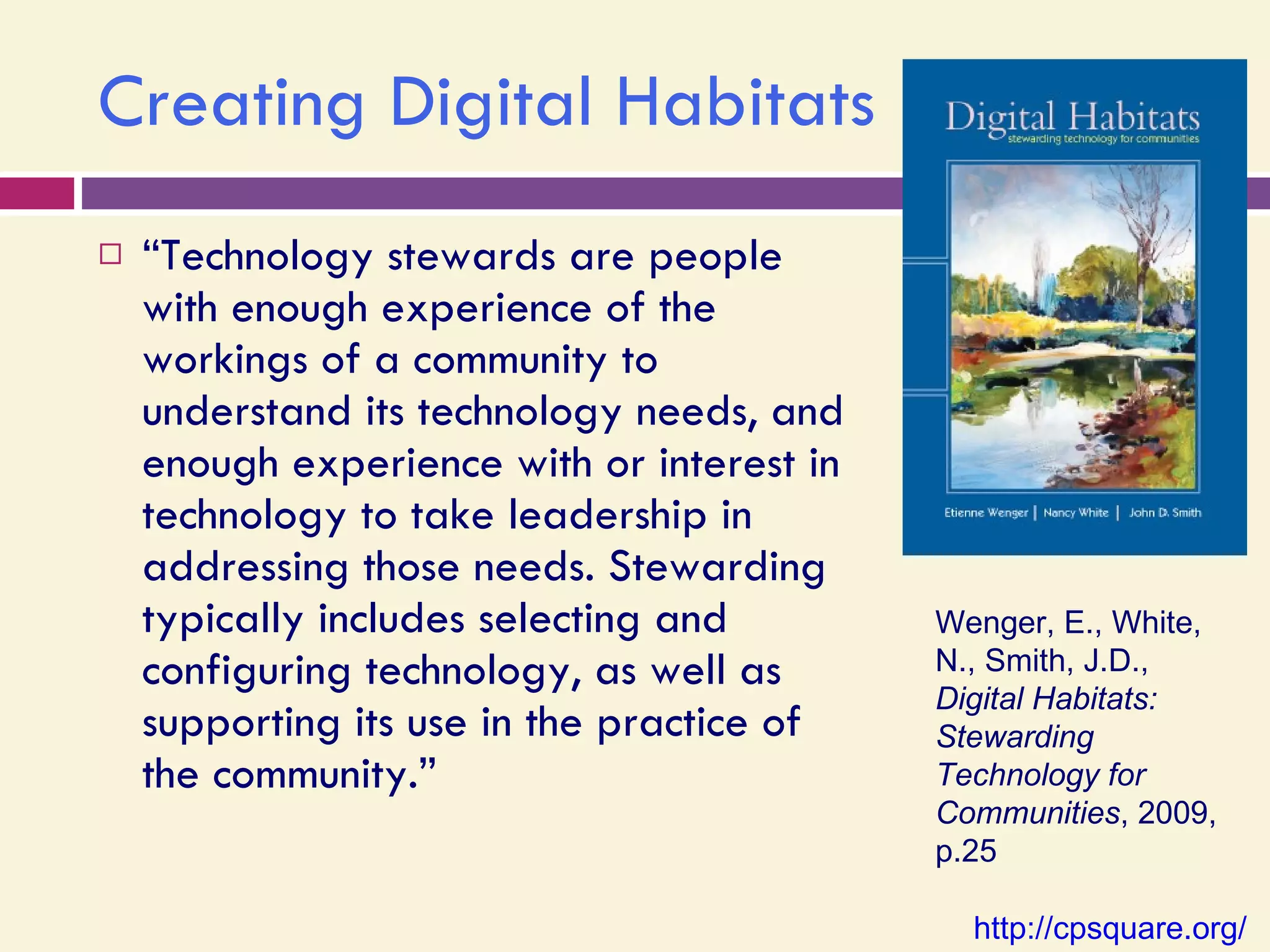 Creating Digital Habitats “ Technology stewards are people with enough experience of the workings of a community to understand its technology needs, and enough experience with or interest in technology to take leadership in addressing those needs. Stewarding typically includes selecting and configuring technology, as well as supporting its use in the practice of the community.” Wenger, E., White, N., Smith, J.D.,  Digital Habitats: Stewarding Technology for Communities , 2009, p.25 http://cpsquare.org/   