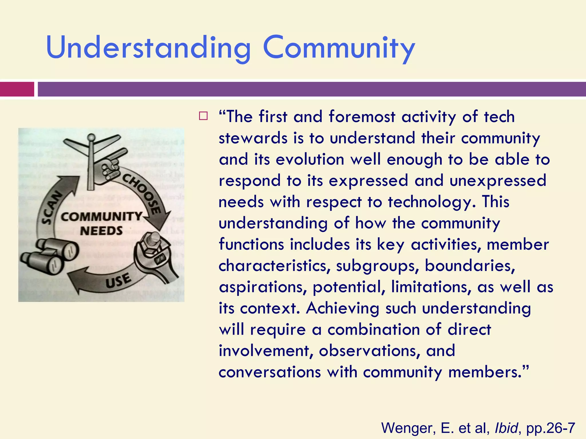 Understanding Community “ The first and foremost activity of tech stewards is to understand their community and its evolution well enough to be able to respond to its expressed and unexpressed needs with respect to technology. This understanding of how the community functions includes its key activities, member characteristics, subgroups, boundaries, aspirations, potential, limitations, as well as its context. Achieving such understanding will require a combination of direct involvement, observations, and conversations with community members.” Wenger, E. et al,  Ibid , pp.26-7 