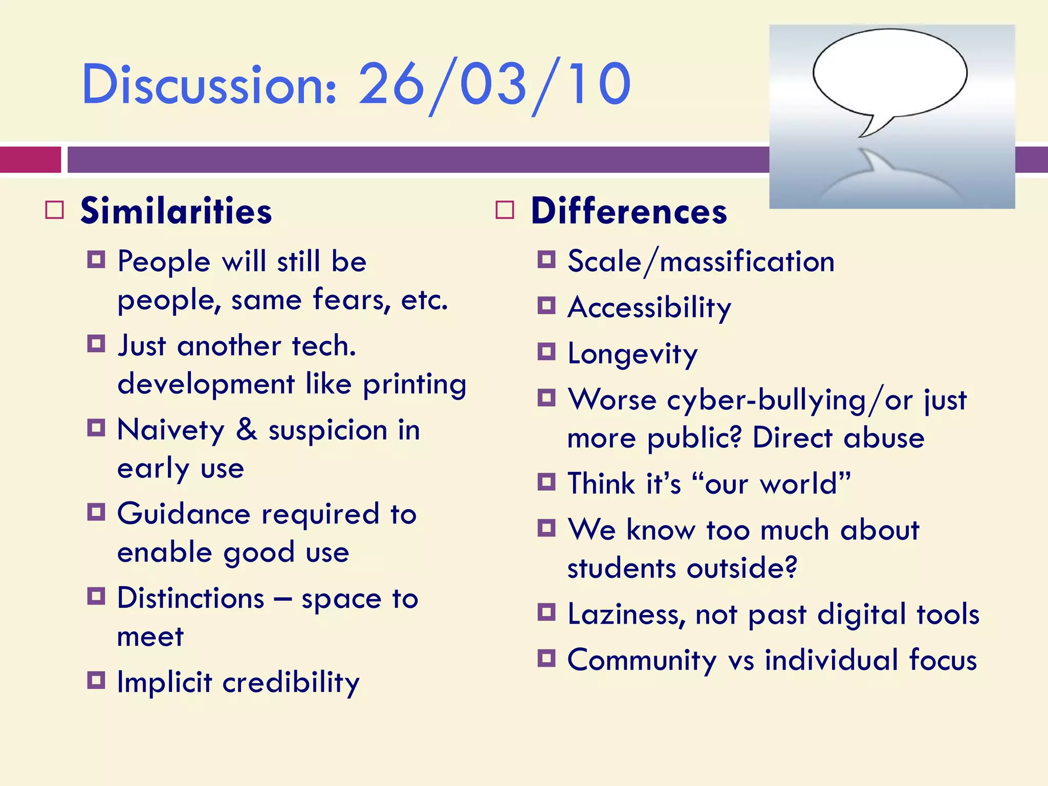 Discussion: 26/03/10 Similarities People will still be people, same fears, etc. Just another tech. development like printing Naivety & suspicion in early use Guidance required to enable good use Distinctions – space to meet Implicit credibility Differences Scale/massification Accessibility Longevity Worse cyber-bullying/or just more public? Direct abuse Think it’s “our world” We know too much about students outside? Laziness, not past digital tools Community vs individual focus 