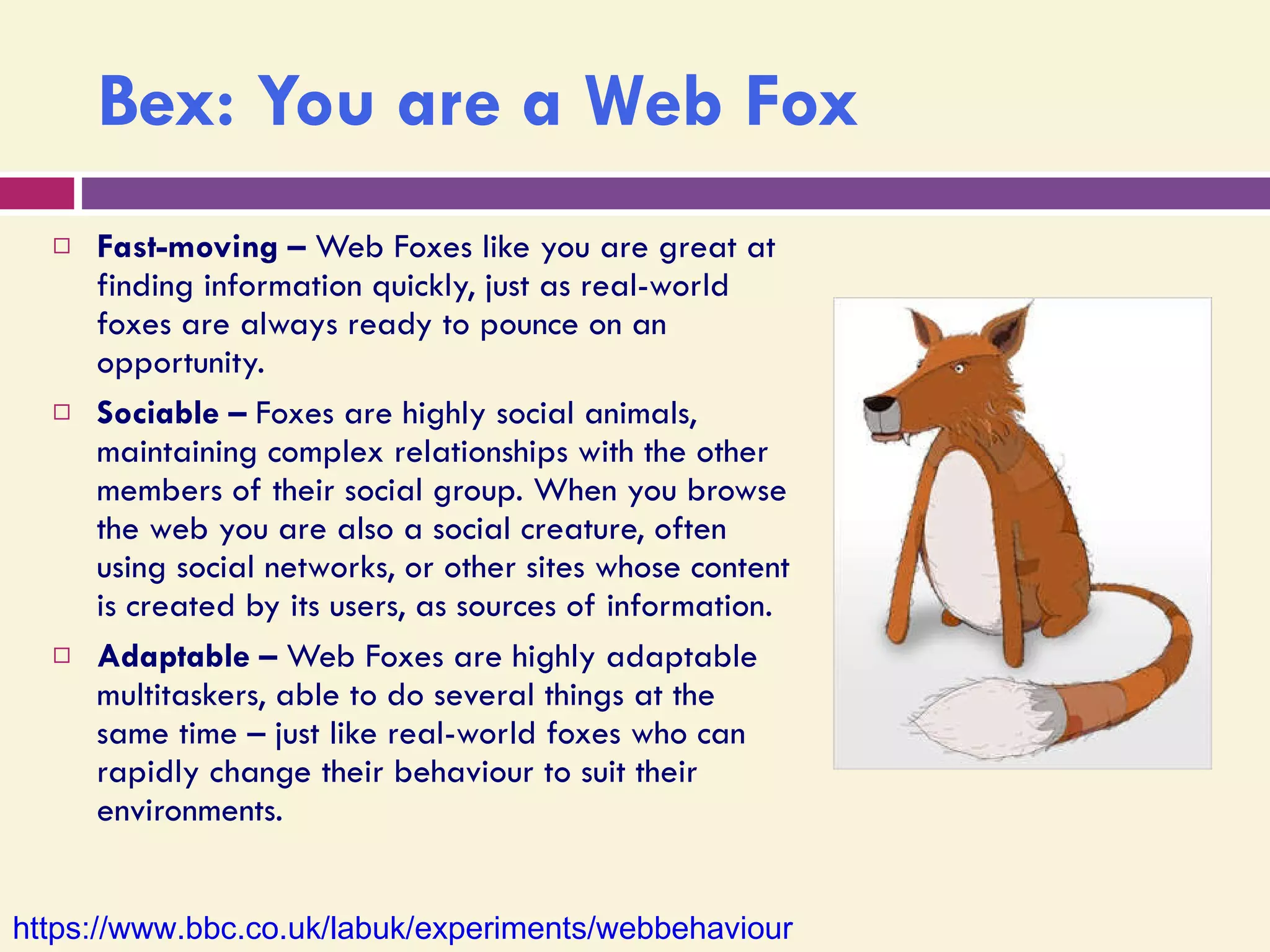 Bex: You are a Web Fox Fast-moving –  Web Foxes like you are great at finding information quickly, just as real-world foxes are always ready to pounce on an opportunity.  Sociable –  Foxes are highly social animals, maintaining complex relationships with the other members of their social group. When you browse the web you are also a social creature, often using social networks, or other sites whose content is created by its users, as sources of information. Adaptable –  Web Foxes are highly adaptable multitaskers, able to do several things at the same time – just like real-world foxes who can rapidly change their behaviour to suit their environments. https://www.bbc.co.uk/labuk/experiments/webbehaviour   