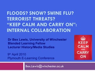 FLOODS? SNOW? SWINE FLU? TERRORIST THREATS?  “KEEP CALM AND CARRY ON”: INTERNAL COLLABORATION [email_address] 9 th  April 2010 Plymouth E-Learning Conference Dr Bex Lewis, University of Winchester Blended Learning Fellow Lecturer History/Media Studies 