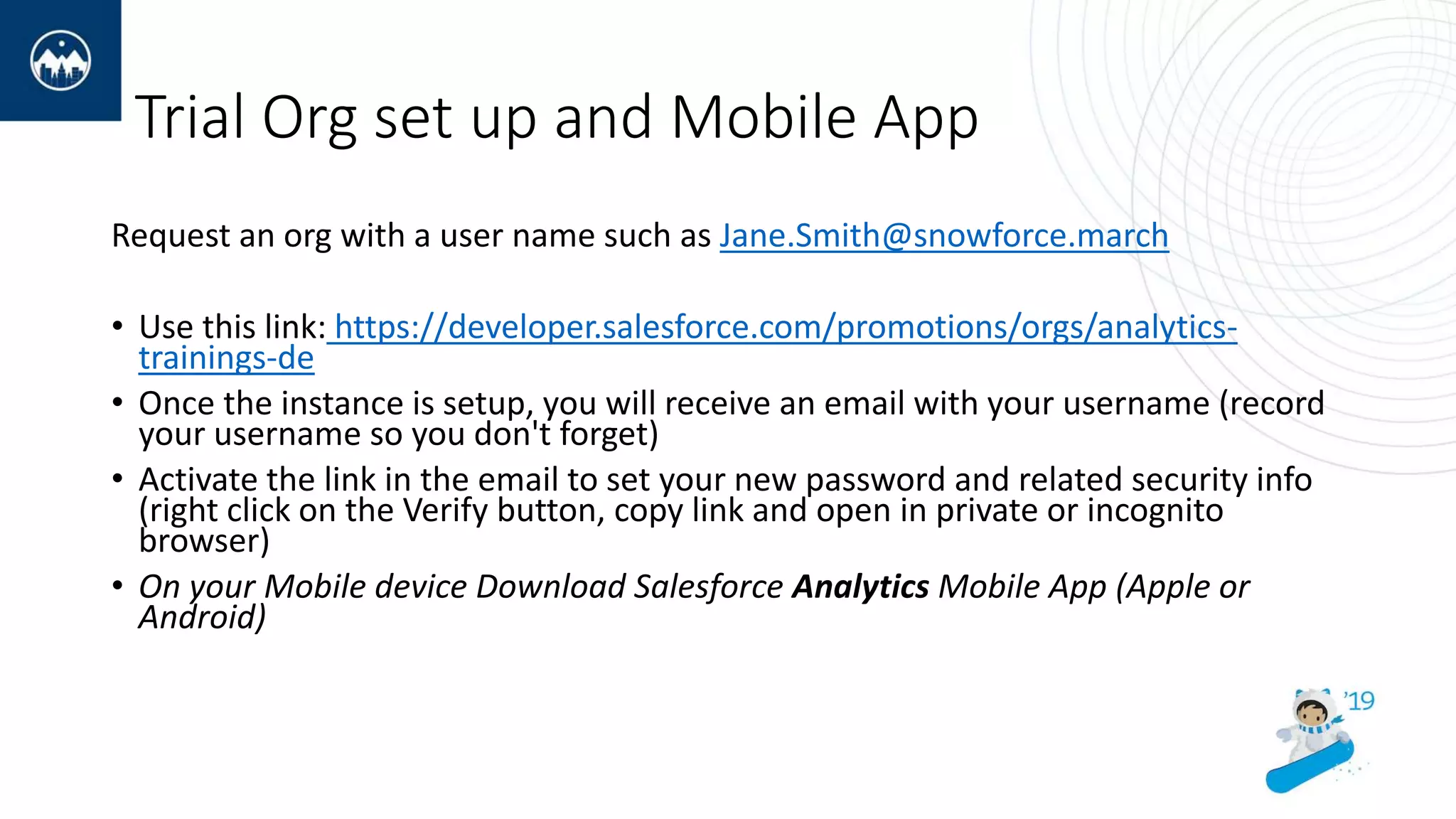 Trial Org set up and Mobile App
Request an org with a user name such as Jane.Smith@snowforce.march
• Use this link: https://developer.salesforce.com/promotions/orgs/analytics-
trainings-de
• Once the instance is setup, you will receive an email with your username (record
your username so you don't forget)
• Activate the link in the email to set your new password and related security info
(right click on the Verify button, copy link and open in private or incognito
browser)
• On your Mobile device Download Salesforce Analytics Mobile App (Apple or
Android)
 