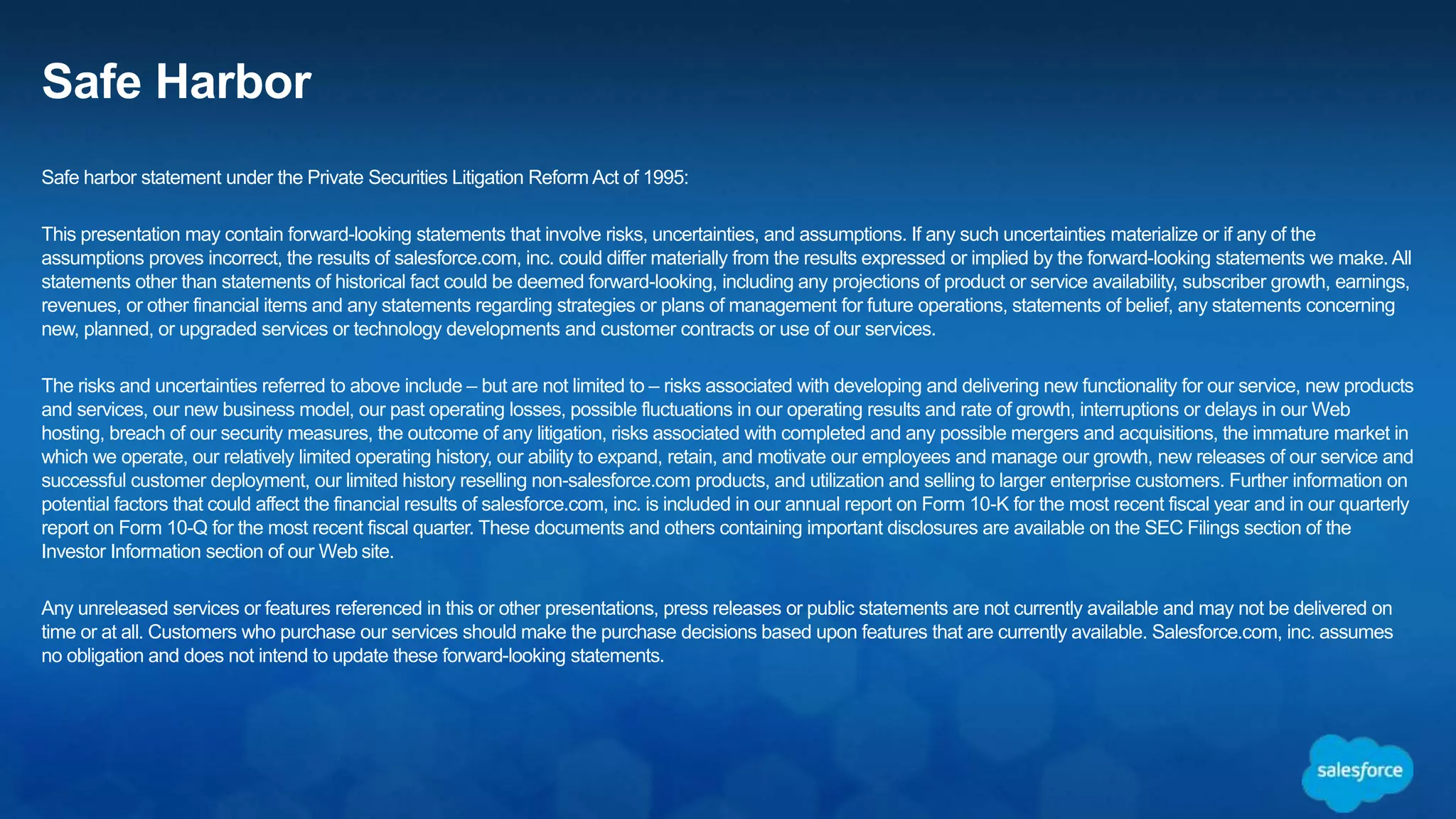 Safe Harbor
Safe harbor statement under the Private Securities Litigation Reform Act of 1995:
This presentation may contain forward-looking statements that involve risks, uncertainties, and assumptions. If any such uncertainties materialize or if any of the
assumptions proves incorrect, the results of salesforce.com, inc. could differ materially from the results expressed or implied by the forward-looking statements we make. All
statements other than statements of historical fact could be deemed forward-looking, including any projections of product or service availability, subscriber growth, earnings,
revenues, or other financial items and any statements regarding strategies or plans of management for future operations, statements of belief, any statements concerning
new, planned, or upgraded services or technology developments and customer contracts or use of our services.
The risks and uncertainties referred to above include – but are not limited to – risks associated with developing and delivering new functionality for our service, new products
and services, our new business model, our past operating losses, possible fluctuations in our operating results and rate of growth, interruptions or delays in our Web
hosting, breach of our security measures, the outcome of any litigation, risks associated with completed and any possible mergers and acquisitions, the immature market in
which we operate, our relatively limited operating history, our ability to expand, retain, and motivate our employees and manage our growth, new releases of our service and
successful customer deployment, our limited history reselling non-salesforce.com products, and utilization and selling to larger enterprise customers. Further information on
potential factors that could affect the financial results of salesforce.com, inc. is included in our annual report on Form 10-K for the most recent fiscal year and in our quarterly
report on Form 10-Q for the most recent fiscal quarter. These documents and others containing important disclosures are available on the SEC Filings section of the
Investor Information section of our Web site.
Any unreleased services or features referenced in this or other presentations, press releases or public statements are not currently available and may not be delivered on
time or at all. Customers who purchase our services should make the purchase decisions based upon features that are currently available. Salesforce.com, inc. assumes
no obligation and does not intend to update these forward-looking statements.
 