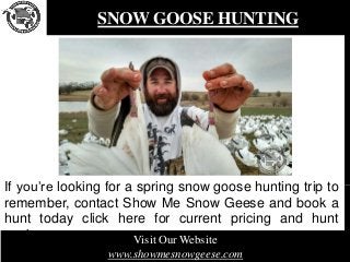 SNOW GOOSE HUNTING
If you’re looking for a spring snow goose hunting trip to
remember, contact Show Me Snow Geese and book a
hunt today click here for current pricing and hunt
packages. Visit Our Website
www.showmesnowgeese.com