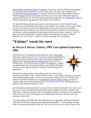Edward Sapir and Benjamin Whorf's hypothesis of linguistic relativism holds that the language
we speak both affects and reflects our view of the world. This idea is also reflected in the
concept behind General Semantics. In a popular 1940 article on the subject, Whorf referred to
Eskimo languages having seven distinct words for snow. Later writers inflated the figure in
sensationalized stories: by 1978, the number quoted had reached 50, and on February 9, 1984, an
editorial in The New York Times gave the number as one hundred.[2]

The idea that Eskimos had so many words for snow has given rise to the idea that Eskimos
viewed snow very differently from people of other cultures. For example, when it snows, others
see snow, but Eskimos could see any manifestation of their great and varied vocabulary.
Vulgarized versions of Whorf's views hold not only that Eskimo speakers can choose among
several snow words, but that they do not categorize all seven (or however many) as "snow": to
them, each word is supposedly a separate concept. Thus language is thought to impose a
particular view of the world — not just for Eskimo languages, but for all groups.


"Eskimo" words for snow
by Steven J. Derose, January 1999. Last updated September,
2005.
Like most of us, I've heard many times about how many words people
from snowy cultures have for snow. I've always found it implausible, but
recently I found a beautiful account of this urban myth in Geoffrey K.
Pullum's book The Great Eskimo Vocabulary Hoax (University of
Chicago Press, 1991; and of course available from Amazon) -- I highly
recommend this book. Since it also includes some relatively hard facts,
and since I really enjoyed reading it, I thought it worth putting up this
page about it.

Pullum cites a detailed article on the phenomenon, that I have not yet
obtained: Laura Martin, 1986. "Eskimo Words for Snow: A case study in the genesis and decay
of an anthropological example." American Anthropologist 88(2), pp. 418-423. She traces the
myth to Franz Boas' Introduction to The Handbook of North American Indians (at least 15
volumes, sadly out of print and going for $75+ per volume used). In that introduction he says
merely (as described by Pullum on p. 162):

just as English uses derived terms for a variety of forms of water (liquid, lake, river, brook, rain,
dew, wave, foam) that might be formed by derivational morphology [suffixes and other such
stuff] from a single root meaning 'water' in some other language, so Eskimo uses the apparently
distinct roots aput 'snow on the ground', gana 'falling snow', piqsirpoq 'drifting snow', and
qimuqsuq 'a snow drift'.

From there Martin and Pullum trace the steady growth of exaggeration, starting with Whorf's
much quoted 1940 article that grows the word-count magically to 7, and eventually reaching
sources claiming totals as high as 400. Just a few weeks ago I sat across a table at dinner from
 