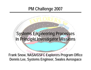 PM Challenge 2007




     Systems Engineering Processes
    In Principle Investigator Missions


Frank Snow, NASA/GSFC Explorers Program Office
Dennis Lee, Systems Engineer, Swales Aerospace
 