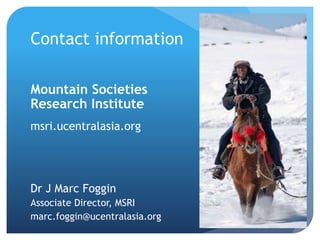 Contact information
Mountain Societies
Research Institute
msri.ucentralasia.org
Dr J Marc Foggin
Associate Director, MSRI
marc.foggin@ucentralasia.org
 
