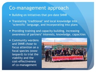 Co-management approach
 Building on initiatives that pre-date SNNR
 Translating ‘traditional’ and local knowledge into
‘scientific’ language, and incorporating into plans
 Providing training and capacity building, increasing
awareness of partners’ interests, knowledge, capacities
 Community wardens
and SNNR chose to
focus attention on a
focal species (snow
leopard) to trial the
viability and the
cost-effectiveness
of co-management
 
