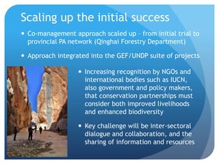 Scaling up the initial success
 Co-management approach scaled up – from initial trial to
provincial PA network (Qinghai Forestry Department)
 Approach integrated into the GEF/UNDP suite of projects
 Increasing recognition by NGOs and
international bodies such as IUCN,
also government and policy makers,
that conservation partnerships must
consider both improved livelihoods
and enhanced biodiversity
 Key challenge will be inter-sectoral
dialogue and collaboration, and the
sharing of information and resources
 