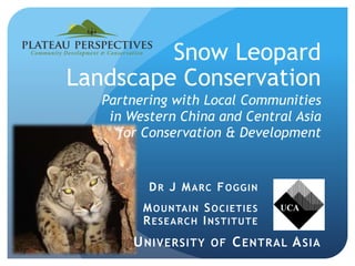 Snow Leopard
Landscape Conservation
Partnering with Local Communities
in Western China and Central Asia
for Conservation & Development
DR J MARC FOGGIN
MOUNTAIN SOCIETIES
RESEARCH INSTITUTE
UNIVERSITY OF CENTRAL ASIA
 