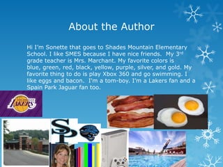 About the Author
Hi I’m Sonette that goes to Shades Mountain Elementary
School. I like SMES because I have nice friends. My 3rd
grade teacher is Mrs. Marchant. My favorite colors is
blue, green, red, black, yellow, purple, silver, and gold. My
favorite thing to do is play Xbox 360 and go swimming. I
like eggs and bacon. I'm a tom-boy. I’m a Lakers fan and a
Spain Park Jaguar fan too.
 