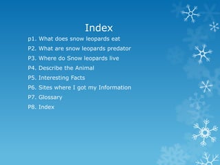 Index
p1. What does snow leopards eat
P2. What are snow leopards predator
P3. Where do Snow leopards live
P4. Describe the Animal
P5. Interesting Facts
P6. Sites where I got my Information
P7. Glossary
P8. Index
 
