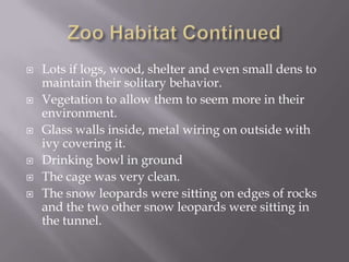 Zoo Habitat ContinuedLots if logs, wood, shelter and even small dens to maintain their solitary behavior.Vegetation to allow them to seem more in their environment.Glass walls inside, metal wiring on outside with ivy covering it.Drinking bowl in groundThe cage was very clean.The snow leopards were sitting on edges of rocks and the two other snow leopards were sitting in the tunnel. 