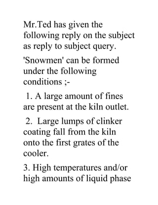 Mr.Ted has given the
following reply on the subject
as reply to subject query.
'Snowmen' can be formed
under the following
conditions ;-
1. A large amount of fines
are present at the kiln outlet.
2. Large lumps of clinker
coating fall from the kiln
onto the first grates of the
cooler.
3. High temperatures and/or
high amounts of liquid phase
 