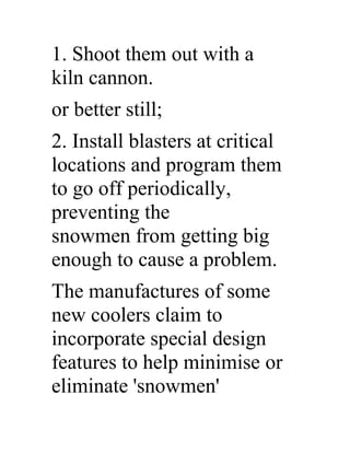 1. Shoot them out with a
kiln cannon.
or better still;
2. Install blasters at critical
locations and program them
to go off periodically,
preventing the
snowmen from getting big
enough to cause a problem.
The manufactures of some
new coolers claim to
incorporate special design
features to help minimise or
eliminate 'snowmen'
 