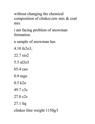 without changing the chemical
composition of clinker,raw mix & coal
mix
i am facing problem of snowman
formation.
a sample of snowman has
4.10 fe2o3,
22.7 sio2
5.5 al2o3
65.4 cao
0.9 mgo
0.5 k2o
49.7 c3s
27.8 c2s
27.1 liq
clinker litre weight 1150g/l
 