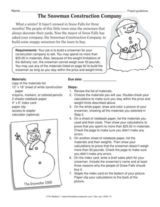 Name                                                                                        Project guidelines

                  The Snowman Construction Company
	 What	a	winter!	It	hasn’t	snowed	in	Snow	Falls	for	three	
months!	The	people	of	this	little	town	miss	the	snowmen	that	
always	decorate	their	yards.	Now	the	mayor	of	Snow	Falls	has	
asked	your	company,	the	Snowman	Construction	Company,	to	
build	some	snappy	snowmen	for	the	town	to	buy.	

  Requirements: Your job is to build a snowman for your
  construction company to sell. You may spend no more than
  $25.00 in materials. Also, because of the weight limitations of
  the delivery van, the snowman cannot weigh over 50 pounds.
  You may use any of the materials listed on page 62 to build the
  snowman as long as you stay within the price and weight limits.

Materials:                                    Due date: ___________________
copy of the materials list
12” x 18” sheet of white construction         Steps:
  paper                                        1. Review the list of materials.
crayons, markers, or colored pencils           2. Choose the materials you will use. Double-check your
2 sheets notebook paper                           calculations to make sure you stay within the price and
4” x 6” index card                                weight limits described above.
paper clip                                     3. On the white paper, draw and color a picture of your
access to stapler                                 snowman, showing all the materials you selected in
calculator (optional)                             Step 2.
                                               4. On a sheet of notebook paper, list the materials you
                                                  used and their costs. Then show your calculations to
                                                  prove that you spent no more than $25.00 in materials.
                                                  Check the page to make sure you didn’t make any
                                                  errors.
                                               5. On another sheet of notebook paper, list the
                                                  materials and their weights. Then show your
                                                  calculations to prove that the snowman doesn’t weigh
                                                  more than 50 pounds. Check the page to make sure
                                                  you didn’t make any errors.
                                               6. On the index card, write a brief sales pitch for your
                                                  snowman. Include the snowman’s name and at least
                                                  three reasons why the people of Snow Falls should
                                                  buy it.
                                               7. Staple the index card on the bottom of your picture.
                                                  Paper-clip your calculations to the back of the
                                                  picture.
        The Snowster 2000


                         ©The Mailbox ® • www.themailboxcompanion.com • Dec./Jan. 2009–10
 