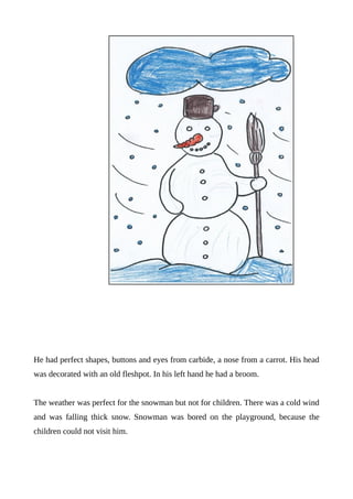 He had perfect shapes, buttons and eyes from carbide, a nose from a carrot. His head
was decorated with an old fleshpot. In his left hand he had a broom.
The weather was perfect for the snowman but not for children. There was a cold wind
and was falling thick snow. Snowman was bored on the playground, because the
children could not visit him.
 