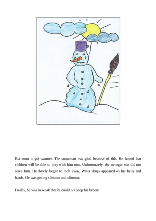 But soon it got warmer. The snowman was glad because of this. He hoped that
children will be able to play with him now. Unfortunately, the stronger sun did not
serve him. He slowly began to melt away. Water drops appeared on his belly and
hands. He was getting slimmer and slimmer.
Finally, he was so weak that he could not keep his broom.
 