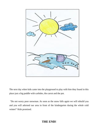 The next day when kids came into the playground to play with him they found in this
place just a big puddle with carbides, the carrot and the pot.
"Do not worry poor snowman. As soon as the snow falls again we will rebuild you
and you will adorned our area in front of the kindergarten during the whole cold
winter!" Kids promised.
THE END!
 