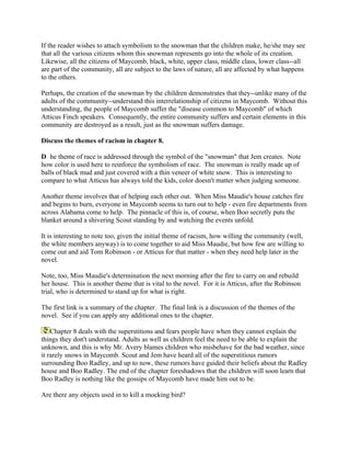 If the reader wishes to attach symbolism to the snowman that the children make, he/she may see
that all the various citizens whom this snowman represents go into the whole of its creation.
Likewise, all the citizens of Maycomb, black, white, upper class, middle class, lower class--all
are part of the community, all are subject to the laws of nature, all are affected by what happens
to the others.

Perhaps, the creation of the snowman by the children demonstrates that they--unlike many of the
adults of the community--understand this interrelationship of citizens in Maycomb. Without this
understanding, the people of Maycomb suffer the "disease common to Maycomb" of which
Atticus Finch speakers. Consequently, the entire community suffers and certain elements in this
community are destroyed as a result, just as the snowman suffers damage.

Discuss the themes of racism in chapter 8.

D he theme of race is addressed through the symbol of the "snowman" that Jem creates. Note
how color is used here to reinforce the symbolism of race. The snowman is really made up of
balls of black mud and just covered with a thin veneer of white snow. This is interesting to
compare to what Atticus has always told the kids, color doesn't matter when judging someone.

Another theme involves that of helping each other out. When Miss Maudie's house catches fire
and begins to burn, everyone in Maycomb seems to turn out to help - even fire departments from
across Alabama come to help. The pinnacle of this is, of course, when Boo secretly puts the
blanket around a shivering Scout standing by and watching the events unfold.

It is interesting to note too, given the initial theme of racism, how willing the community (well,
the white members anyway) is to come together to aid Miss Maudie, but how few are willing to
come out and aid Tom Robinson - or Atticus for that matter - when they need help later in the
novel.

Note, too, Miss Maudie's determination the next morning after the fire to carry on and rebuild
her house. This is another theme that is vital to the novel. For it is Atticus, after the Robinson
trial, who is determined to stand up for what is right.

The first link is a summary of the chapter. The final link is a discussion of the themes of the
novel. See if you can apply any additional ones to the chapter.

    Chapter 8 deals with the superstitions and fears people have when they cannot explain the
things they don't understand. Adults as well as children feel the need to be able to explain the
unknown, and this is why Mr. Avery blames children who misbehave for the bad weather, since
it rarely snows in Maycomb. Scout and Jem have heard all of the superstitious rumors
surrounding Boo Radley, and up to now, these rumors have guided their beliefs about the Radley
house and Boo Radley. The end of the chapter foreshadows that the children will soon learn that
Boo Radley is nothing like the gossips of Maycomb have made him out to be.

Are there any objects used in to kill a mocking bird?
 