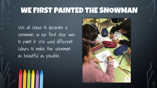WE FIRST PAINTED THE SNOWMAN
We all chose to decorate a
snowman, so our first step was
to paint it. We used different
colours to make the snowman
as beautiful as possible.
 