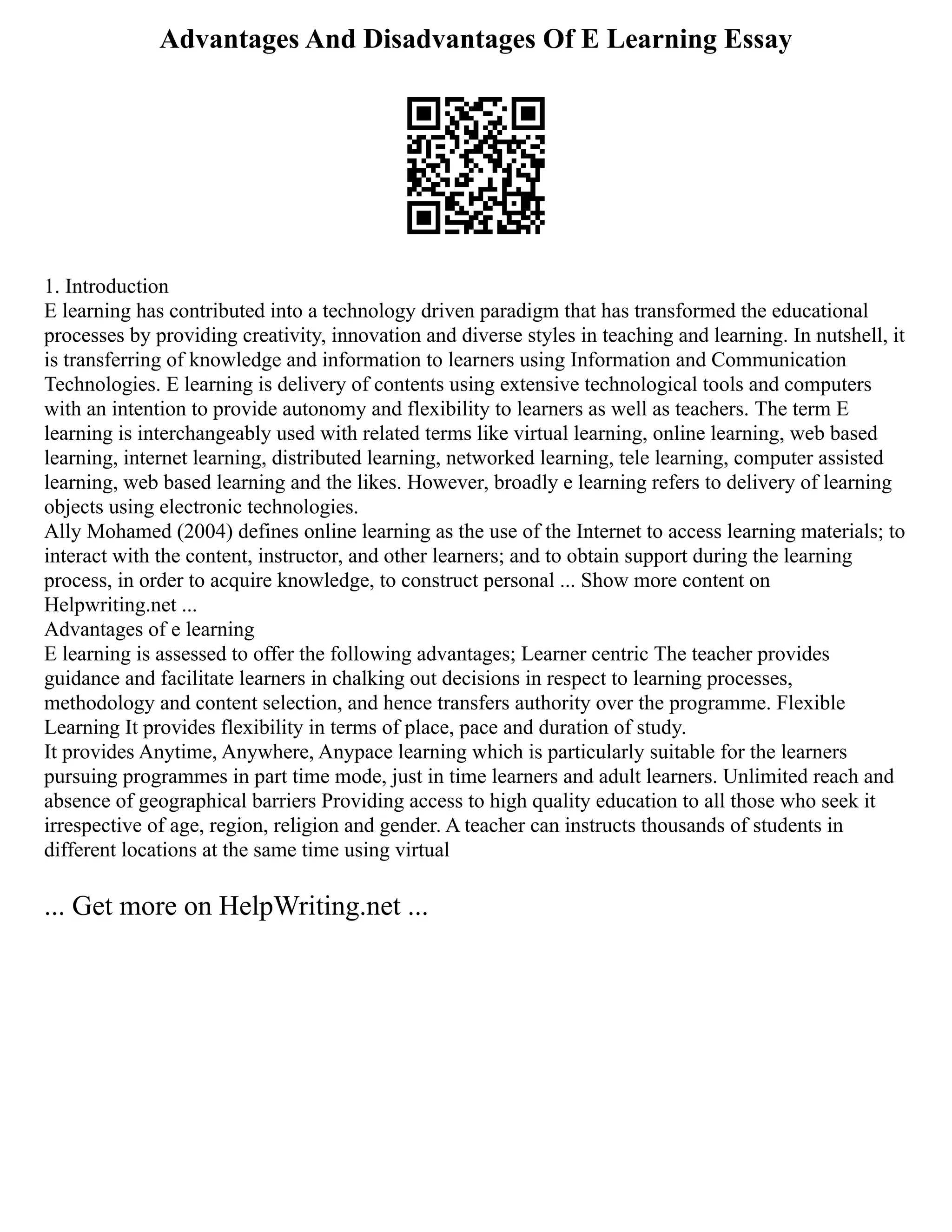Advantages And Disadvantages Of E Learning Essay
1. Introduction
E learning has contributed into a technology driven paradigm that has transformed the educational
processes by providing creativity, innovation and diverse styles in teaching and learning. In nutshell, it
is transferring of knowledge and information to learners using Information and Communication
Technologies. E learning is delivery of contents using extensive technological tools and computers
with an intention to provide autonomy and flexibility to learners as well as teachers. The term E
learning is interchangeably used with related terms like virtual learning, online learning, web based
learning, internet learning, distributed learning, networked learning, tele learning, computer assisted
learning, web based learning and the likes. However, broadly e learning refers to delivery of learning
objects using electronic technologies.
Ally Mohamed (2004) defines online learning as the use of the Internet to access learning materials; to
interact with the content, instructor, and other learners; and to obtain support during the learning
process, in order to acquire knowledge, to construct personal ... Show more content on
Helpwriting.net ...
Advantages of e learning
E learning is assessed to offer the following advantages; Learner centric The teacher provides
guidance and facilitate learners in chalking out decisions in respect to learning processes,
methodology and content selection, and hence transfers authority over the programme. Flexible
Learning It provides flexibility in terms of place, pace and duration of study.
It provides Anytime, Anywhere, Anypace learning which is particularly suitable for the learners
pursuing programmes in part time mode, just in time learners and adult learners. Unlimited reach and
absence of geographical barriers Providing access to high quality education to all those who seek it
irrespective of age, region, religion and gender. A teacher can instructs thousands of students in
different locations at the same time using virtual
... Get more on HelpWriting.net ...
 