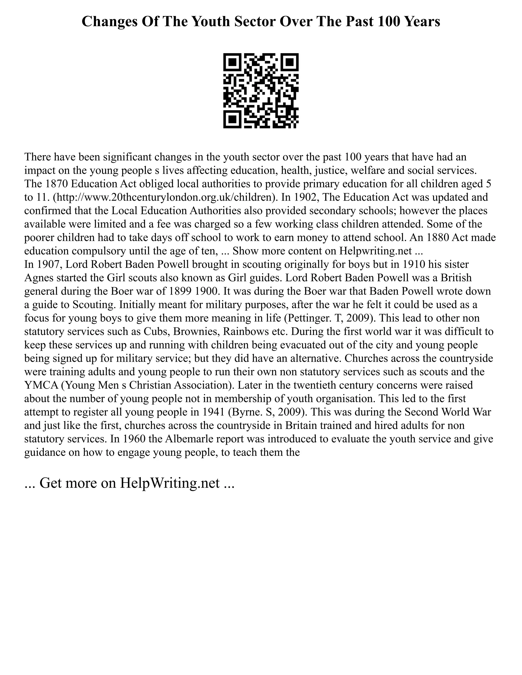 Changes Of The Youth Sector Over The Past 100 Years
There have been significant changes in the youth sector over the past 100 years that have had an
impact on the young people s lives affecting education, health, justice, welfare and social services.
The 1870 Education Act obliged local authorities to provide primary education for all children aged 5
to 11. (http://www.20thcenturylondon.org.uk/children). In 1902, The Education Act was updated and
confirmed that the Local Education Authorities also provided secondary schools; however the places
available were limited and a fee was charged so a few working class children attended. Some of the
poorer children had to take days off school to work to earn money to attend school. An 1880 Act made
education compulsory until the age of ten, ... Show more content on Helpwriting.net ...
In 1907, Lord Robert Baden Powell brought in scouting originally for boys but in 1910 his sister
Agnes started the Girl scouts also known as Girl guides. Lord Robert Baden Powell was a British
general during the Boer war of 1899 1900. It was during the Boer war that Baden Powell wrote down
a guide to Scouting. Initially meant for military purposes, after the war he felt it could be used as a
focus for young boys to give them more meaning in life (Pettinger. T, 2009). This lead to other non
statutory services such as Cubs, Brownies, Rainbows etc. During the first world war it was difficult to
keep these services up and running with children being evacuated out of the city and young people
being signed up for military service; but they did have an alternative. Churches across the countryside
were training adults and young people to run their own non statutory services such as scouts and the
YMCA (Young Men s Christian Association). Later in the twentieth century concerns were raised
about the number of young people not in membership of youth organisation. This led to the first
attempt to register all young people in 1941 (Byrne. S, 2009). This was during the Second World War
and just like the first, churches across the countryside in Britain trained and hired adults for non
statutory services. In 1960 the Albemarle report was introduced to evaluate the youth service and give
guidance on how to engage young people, to teach them the
... Get more on HelpWriting.net ...
 