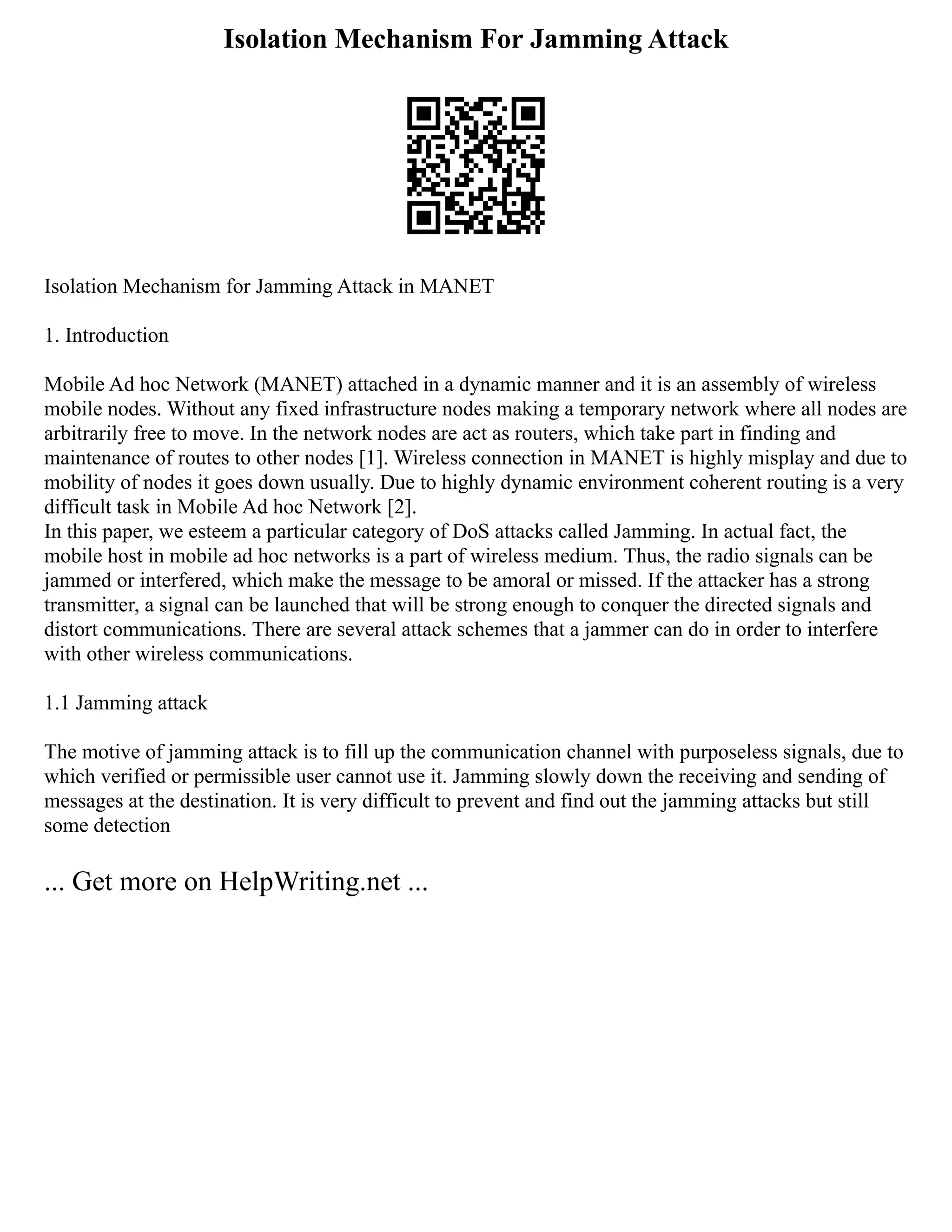 Isolation Mechanism For Jamming Attack
Isolation Mechanism for Jamming Attack in MANET
1. Introduction
Mobile Ad hoc Network (MANET) attached in a dynamic manner and it is an assembly of wireless
mobile nodes. Without any fixed infrastructure nodes making a temporary network where all nodes are
arbitrarily free to move. In the network nodes are act as routers, which take part in finding and
maintenance of routes to other nodes [1]. Wireless connection in MANET is highly misplay and due to
mobility of nodes it goes down usually. Due to highly dynamic environment coherent routing is a very
difficult task in Mobile Ad hoc Network [2].
In this paper, we esteem a particular category of DoS attacks called Jamming. In actual fact, the
mobile host in mobile ad hoc networks is a part of wireless medium. Thus, the radio signals can be
jammed or interfered, which make the message to be amoral or missed. If the attacker has a strong
transmitter, a signal can be launched that will be strong enough to conquer the directed signals and
distort communications. There are several attack schemes that a jammer can do in order to interfere
with other wireless communications.
1.1 Jamming attack
The motive of jamming attack is to fill up the communication channel with purposeless signals, due to
which verified or permissible user cannot use it. Jamming slowly down the receiving and sending of
messages at the destination. It is very difficult to prevent and find out the jamming attacks but still
some detection
... Get more on HelpWriting.net ...
 