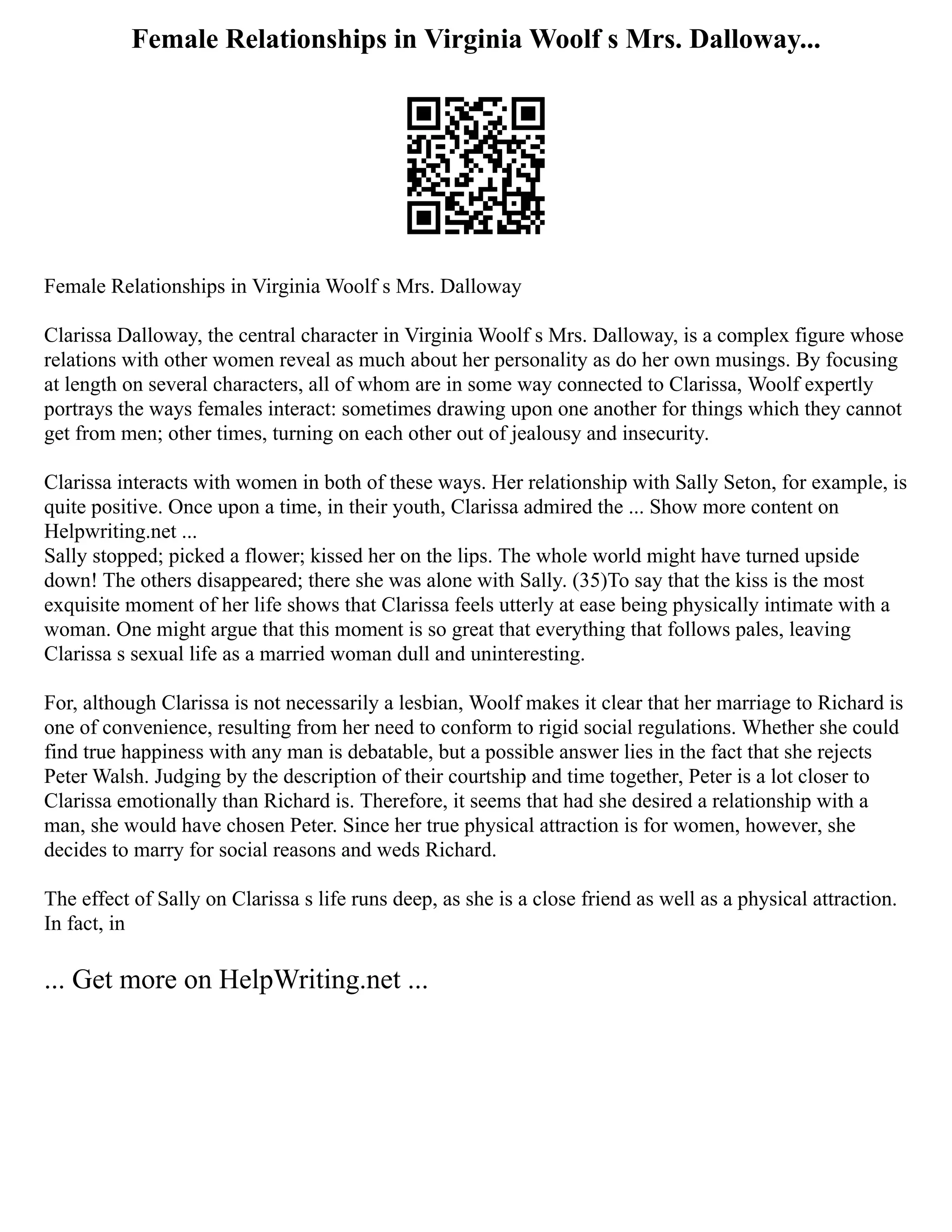 Female Relationships in Virginia Woolf s Mrs. Dalloway...
Female Relationships in Virginia Woolf s Mrs. Dalloway
Clarissa Dalloway, the central character in Virginia Woolf s Mrs. Dalloway, is a complex figure whose
relations with other women reveal as much about her personality as do her own musings. By focusing
at length on several characters, all of whom are in some way connected to Clarissa, Woolf expertly
portrays the ways females interact: sometimes drawing upon one another for things which they cannot
get from men; other times, turning on each other out of jealousy and insecurity.
Clarissa interacts with women in both of these ways. Her relationship with Sally Seton, for example, is
quite positive. Once upon a time, in their youth, Clarissa admired the ... Show more content on
Helpwriting.net ...
Sally stopped; picked a flower; kissed her on the lips. The whole world might have turned upside
down! The others disappeared; there she was alone with Sally. (35)To say that the kiss is the most
exquisite moment of her life shows that Clarissa feels utterly at ease being physically intimate with a
woman. One might argue that this moment is so great that everything that follows pales, leaving
Clarissa s sexual life as a married woman dull and uninteresting.
For, although Clarissa is not necessarily a lesbian, Woolf makes it clear that her marriage to Richard is
one of convenience, resulting from her need to conform to rigid social regulations. Whether she could
find true happiness with any man is debatable, but a possible answer lies in the fact that she rejects
Peter Walsh. Judging by the description of their courtship and time together, Peter is a lot closer to
Clarissa emotionally than Richard is. Therefore, it seems that had she desired a relationship with a
man, she would have chosen Peter. Since her true physical attraction is for women, however, she
decides to marry for social reasons and weds Richard.
The effect of Sally on Clarissa s life runs deep, as she is a close friend as well as a physical attraction.
In fact, in
... Get more on HelpWriting.net ...
 