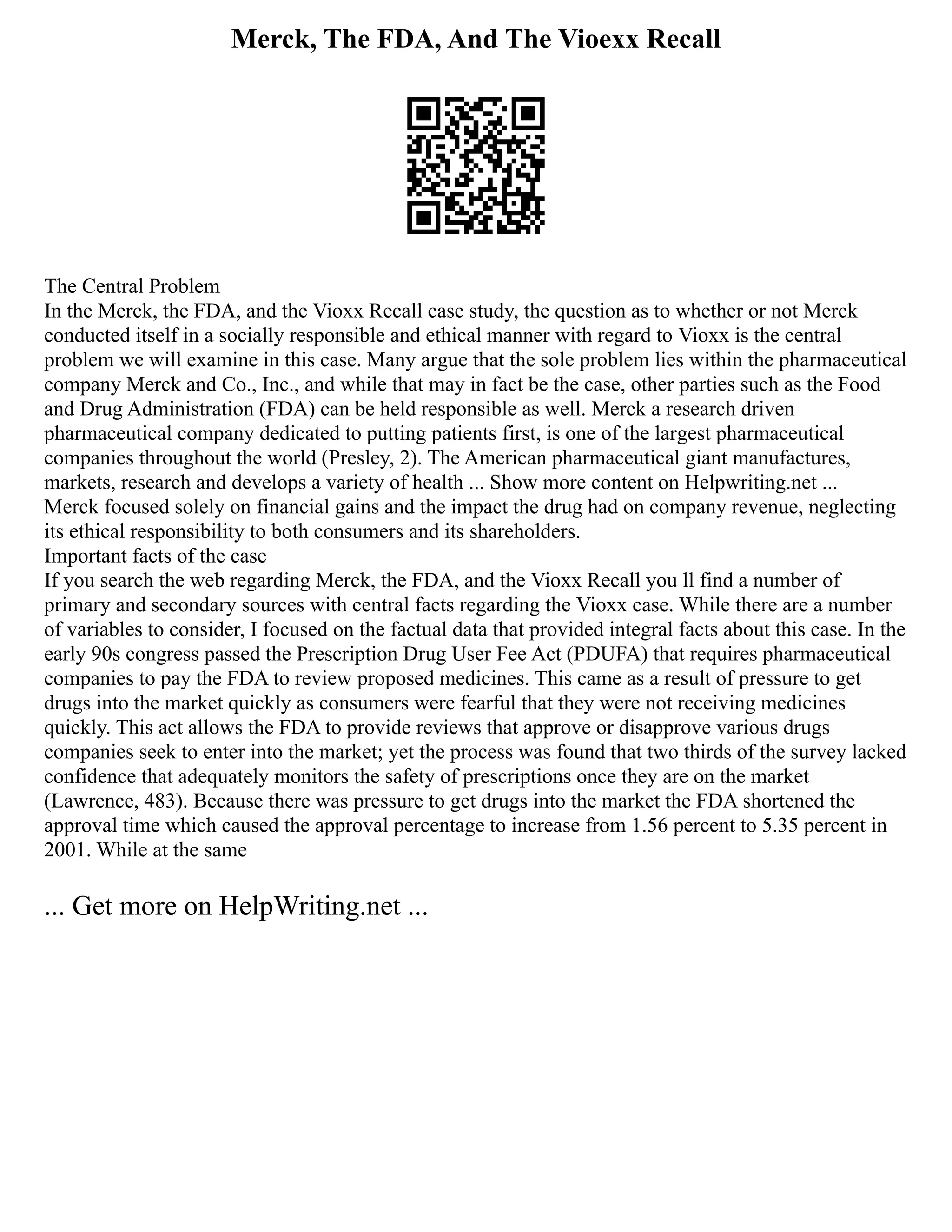 Merck, The FDA, And The Vioexx Recall
The Central Problem
In the Merck, the FDA, and the Vioxx Recall case study, the question as to whether or not Merck
conducted itself in a socially responsible and ethical manner with regard to Vioxx is the central
problem we will examine in this case. Many argue that the sole problem lies within the pharmaceutical
company Merck and Co., Inc., and while that may in fact be the case, other parties such as the Food
and Drug Administration (FDA) can be held responsible as well. Merck a research driven
pharmaceutical company dedicated to putting patients first, is one of the largest pharmaceutical
companies throughout the world (Presley, 2). The American pharmaceutical giant manufactures,
markets, research and develops a variety of health ... Show more content on Helpwriting.net ...
Merck focused solely on financial gains and the impact the drug had on company revenue, neglecting
its ethical responsibility to both consumers and its shareholders.
Important facts of the case
If you search the web regarding Merck, the FDA, and the Vioxx Recall you ll find a number of
primary and secondary sources with central facts regarding the Vioxx case. While there are a number
of variables to consider, I focused on the factual data that provided integral facts about this case. In the
early 90s congress passed the Prescription Drug User Fee Act (PDUFA) that requires pharmaceutical
companies to pay the FDA to review proposed medicines. This came as a result of pressure to get
drugs into the market quickly as consumers were fearful that they were not receiving medicines
quickly. This act allows the FDA to provide reviews that approve or disapprove various drugs
companies seek to enter into the market; yet the process was found that two thirds of the survey lacked
confidence that adequately monitors the safety of prescriptions once they are on the market
(Lawrence, 483). Because there was pressure to get drugs into the market the FDA shortened the
approval time which caused the approval percentage to increase from 1.56 percent to 5.35 percent in
2001. While at the same
... Get more on HelpWriting.net ...
 