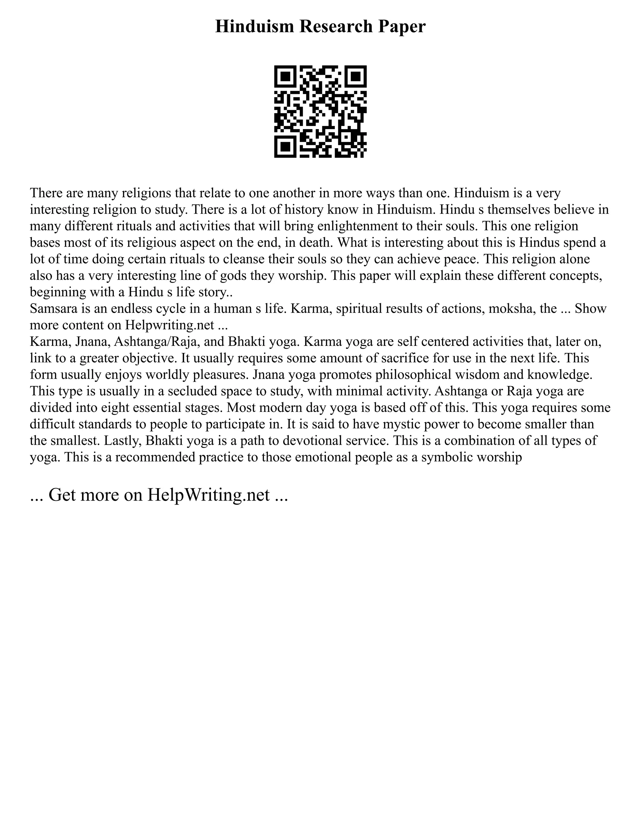 Hinduism Research Paper
There are many religions that relate to one another in more ways than one. Hinduism is a very
interesting religion to study. There is a lot of history know in Hinduism. Hindu s themselves believe in
many different rituals and activities that will bring enlightenment to their souls. This one religion
bases most of its religious aspect on the end, in death. What is interesting about this is Hindus spend a
lot of time doing certain rituals to cleanse their souls so they can achieve peace. This religion alone
also has a very interesting line of gods they worship. This paper will explain these different concepts,
beginning with a Hindu s life story..
Samsara is an endless cycle in a human s life. Karma, spiritual results of actions, moksha, the ... Show
more content on Helpwriting.net ...
Karma, Jnana, Ashtanga/Raja, and Bhakti yoga. Karma yoga are self centered activities that, later on,
link to a greater objective. It usually requires some amount of sacrifice for use in the next life. This
form usually enjoys worldly pleasures. Jnana yoga promotes philosophical wisdom and knowledge.
This type is usually in a secluded space to study, with minimal activity. Ashtanga or Raja yoga are
divided into eight essential stages. Most modern day yoga is based off of this. This yoga requires some
difficult standards to people to participate in. It is said to have mystic power to become smaller than
the smallest. Lastly, Bhakti yoga is a path to devotional service. This is a combination of all types of
yoga. This is a recommended practice to those emotional people as a symbolic worship
... Get more on HelpWriting.net ...
 