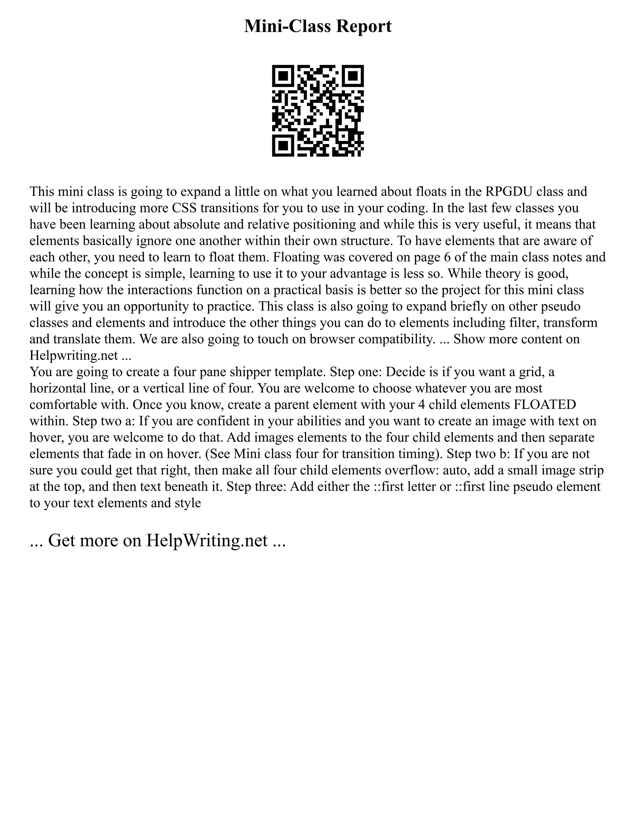Mini-Class Report
This mini class is going to expand a little on what you learned about floats in the RPGDU class and
will be introducing more CSS transitions for you to use in your coding. In the last few classes you
have been learning about absolute and relative positioning and while this is very useful, it means that
elements basically ignore one another within their own structure. To have elements that are aware of
each other, you need to learn to float them. Floating was covered on page 6 of the main class notes and
while the concept is simple, learning to use it to your advantage is less so. While theory is good,
learning how the interactions function on a practical basis is better so the project for this mini class
will give you an opportunity to practice. This class is also going to expand briefly on other pseudo
classes and elements and introduce the other things you can do to elements including filter, transform
and translate them. We are also going to touch on browser compatibility. ... Show more content on
Helpwriting.net ...
You are going to create a four pane shipper template. Step one: Decide is if you want a grid, a
horizontal line, or a vertical line of four. You are welcome to choose whatever you are most
comfortable with. Once you know, create a parent element with your 4 child elements FLOATED
within. Step two a: If you are confident in your abilities and you want to create an image with text on
hover, you are welcome to do that. Add images elements to the four child elements and then separate
elements that fade in on hover. (See Mini class four for transition timing). Step two b: If you are not
sure you could get that right, then make all four child elements overflow: auto, add a small image strip
at the top, and then text beneath it. Step three: Add either the ::first letter or ::first line pseudo element
to your text elements and style
... Get more on HelpWriting.net ...
 