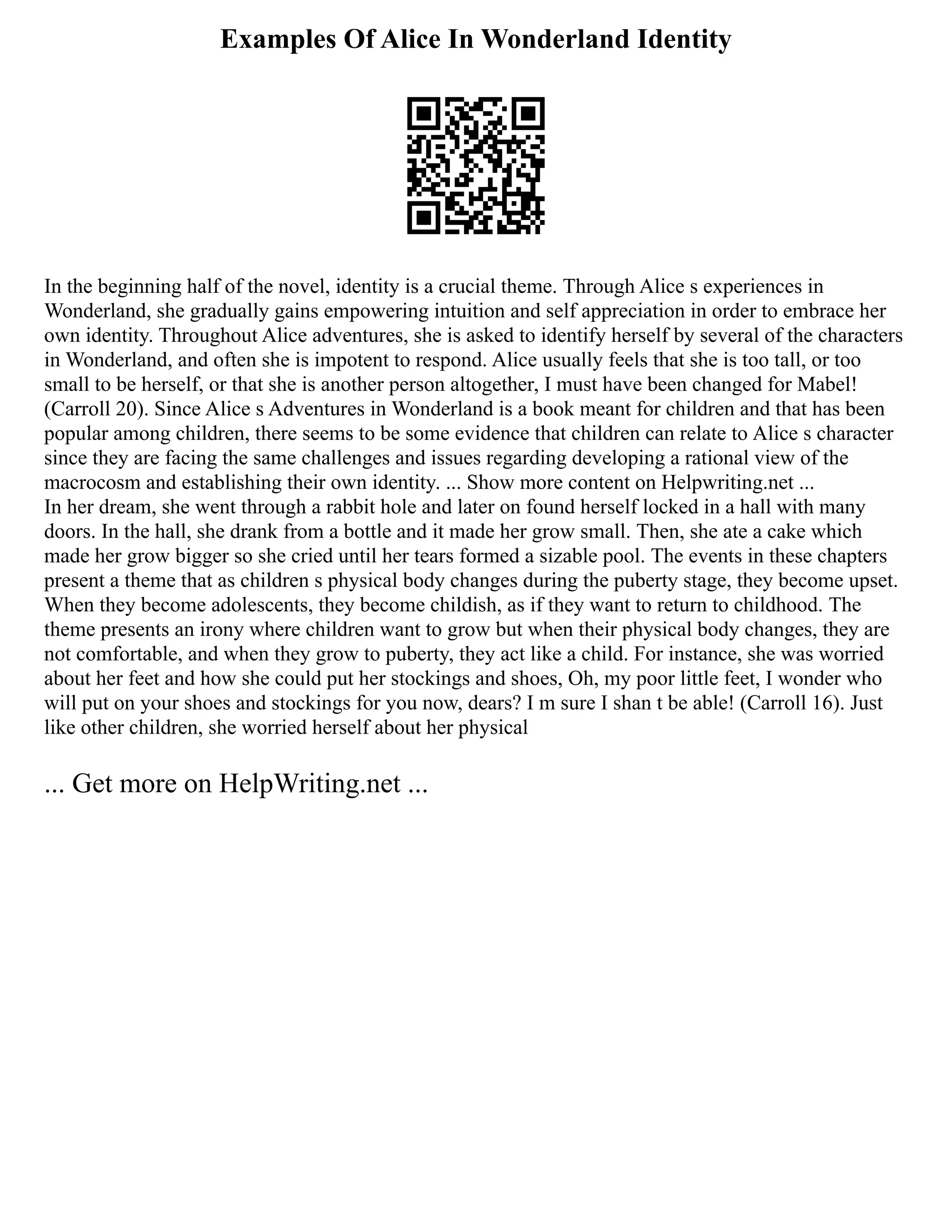 Examples Of Alice In Wonderland Identity
In the beginning half of the novel, identity is a crucial theme. Through Alice s experiences in
Wonderland, she gradually gains empowering intuition and self appreciation in order to embrace her
own identity. Throughout Alice adventures, she is asked to identify herself by several of the characters
in Wonderland, and often she is impotent to respond. Alice usually feels that she is too tall, or too
small to be herself, or that she is another person altogether, I must have been changed for Mabel!
(Carroll 20). Since Alice s Adventures in Wonderland is a book meant for children and that has been
popular among children, there seems to be some evidence that children can relate to Alice s character
since they are facing the same challenges and issues regarding developing a rational view of the
macrocosm and establishing their own identity. ... Show more content on Helpwriting.net ...
In her dream, she went through a rabbit hole and later on found herself locked in a hall with many
doors. In the hall, she drank from a bottle and it made her grow small. Then, she ate a cake which
made her grow bigger so she cried until her tears formed a sizable pool. The events in these chapters
present a theme that as children s physical body changes during the puberty stage, they become upset.
When they become adolescents, they become childish, as if they want to return to childhood. The
theme presents an irony where children want to grow but when their physical body changes, they are
not comfortable, and when they grow to puberty, they act like a child. For instance, she was worried
about her feet and how she could put her stockings and shoes, Oh, my poor little feet, I wonder who
will put on your shoes and stockings for you now, dears? I m sure I shan t be able! (Carroll 16). Just
like other children, she worried herself about her physical
... Get more on HelpWriting.net ...
 
