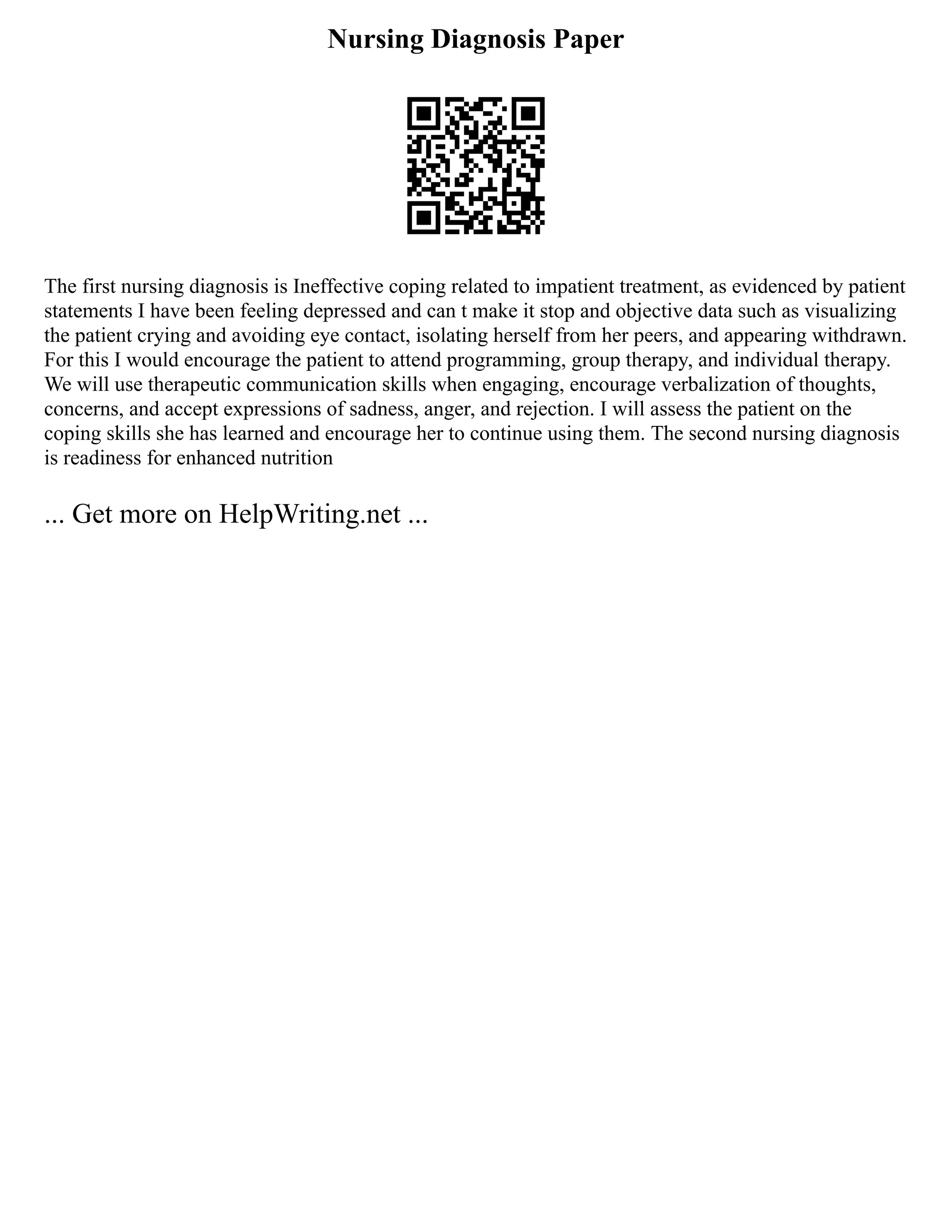 Nursing Diagnosis Paper
The first nursing diagnosis is Ineffective coping related to impatient treatment, as evidenced by patient
statements I have been feeling depressed and can t make it stop and objective data such as visualizing
the patient crying and avoiding eye contact, isolating herself from her peers, and appearing withdrawn.
For this I would encourage the patient to attend programming, group therapy, and individual therapy.
We will use therapeutic communication skills when engaging, encourage verbalization of thoughts,
concerns, and accept expressions of sadness, anger, and rejection. I will assess the patient on the
coping skills she has learned and encourage her to continue using them. The second nursing diagnosis
is readiness for enhanced nutrition
... Get more on HelpWriting.net ...
 