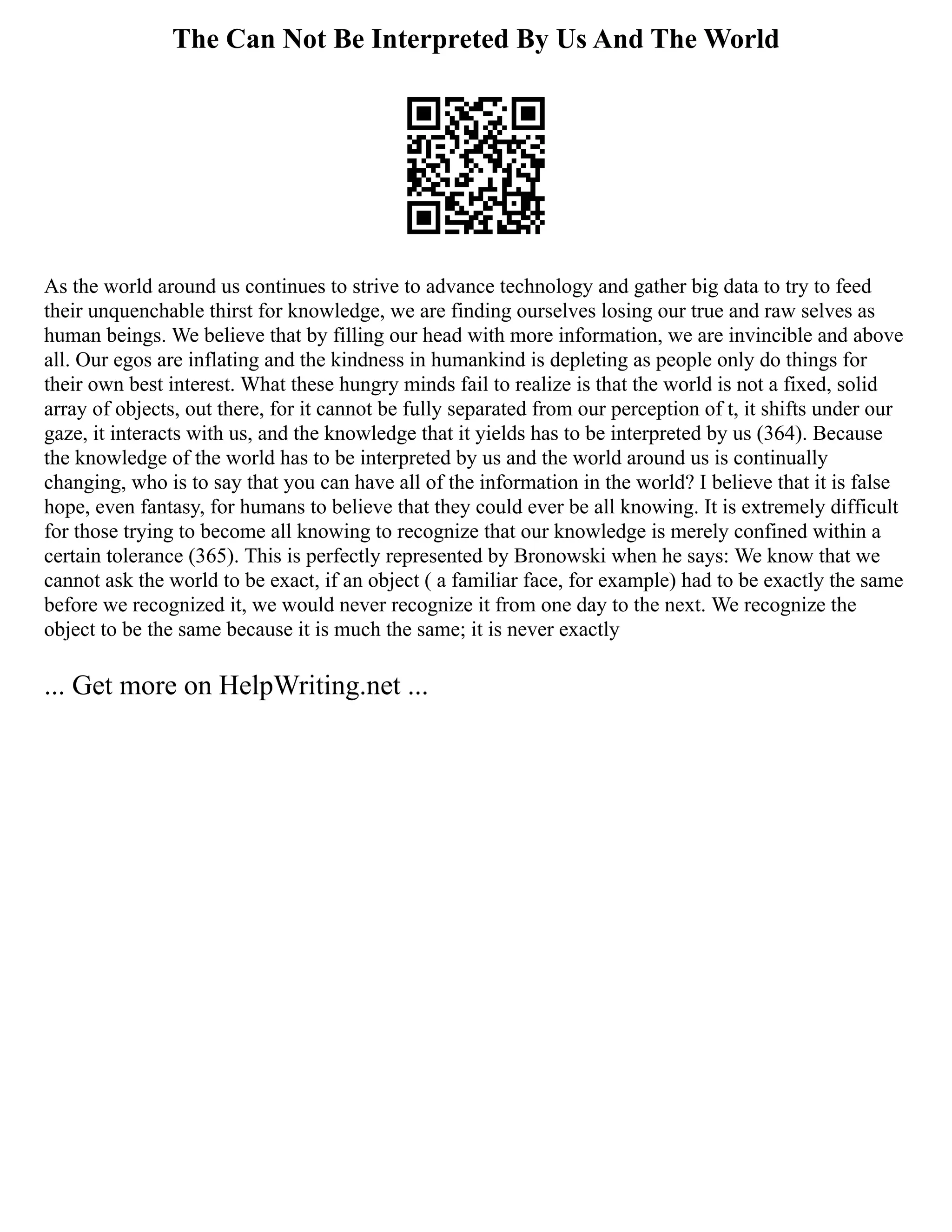 The Can Not Be Interpreted By Us And The World
As the world around us continues to strive to advance technology and gather big data to try to feed
their unquenchable thirst for knowledge, we are finding ourselves losing our true and raw selves as
human beings. We believe that by filling our head with more information, we are invincible and above
all. Our egos are inflating and the kindness in humankind is depleting as people only do things for
their own best interest. What these hungry minds fail to realize is that the world is not a fixed, solid
array of objects, out there, for it cannot be fully separated from our perception of t, it shifts under our
gaze, it interacts with us, and the knowledge that it yields has to be interpreted by us (364). Because
the knowledge of the world has to be interpreted by us and the world around us is continually
changing, who is to say that you can have all of the information in the world? I believe that it is false
hope, even fantasy, for humans to believe that they could ever be all knowing. It is extremely difficult
for those trying to become all knowing to recognize that our knowledge is merely confined within a
certain tolerance (365). This is perfectly represented by Bronowski when he says: We know that we
cannot ask the world to be exact, if an object ( a familiar face, for example) had to be exactly the same
before we recognized it, we would never recognize it from one day to the next. We recognize the
object to be the same because it is much the same; it is never exactly
... Get more on HelpWriting.net ...
 