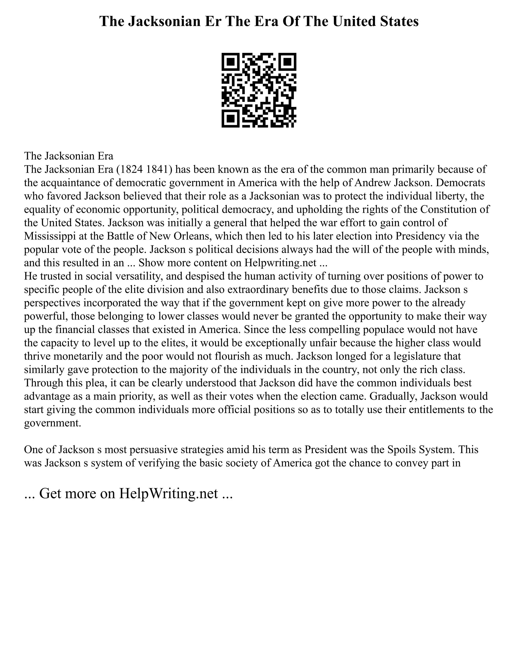 The Jacksonian Er The Era Of The United States
The Jacksonian Era
The Jacksonian Era (1824 1841) has been known as the era of the common man primarily because of
the acquaintance of democratic government in America with the help of Andrew Jackson. Democrats
who favored Jackson believed that their role as a Jacksonian was to protect the individual liberty, the
equality of economic opportunity, political democracy, and upholding the rights of the Constitution of
the United States. Jackson was initially a general that helped the war effort to gain control of
Mississippi at the Battle of New Orleans, which then led to his later election into Presidency via the
popular vote of the people. Jackson s political decisions always had the will of the people with minds,
and this resulted in an ... Show more content on Helpwriting.net ...
He trusted in social versatility, and despised the human activity of turning over positions of power to
specific people of the elite division and also extraordinary benefits due to those claims. Jackson s
perspectives incorporated the way that if the government kept on give more power to the already
powerful, those belonging to lower classes would never be granted the opportunity to make their way
up the financial classes that existed in America. Since the less compelling populace would not have
the capacity to level up to the elites, it would be exceptionally unfair because the higher class would
thrive monetarily and the poor would not flourish as much. Jackson longed for a legislature that
similarly gave protection to the majority of the individuals in the country, not only the rich class.
Through this plea, it can be clearly understood that Jackson did have the common individuals best
advantage as a main priority, as well as their votes when the election came. Gradually, Jackson would
start giving the common individuals more official positions so as to totally use their entitlements to the
government.
One of Jackson s most persuasive strategies amid his term as President was the Spoils System. This
was Jackson s system of verifying the basic society of America got the chance to convey part in
... Get more on HelpWriting.net ...
 
