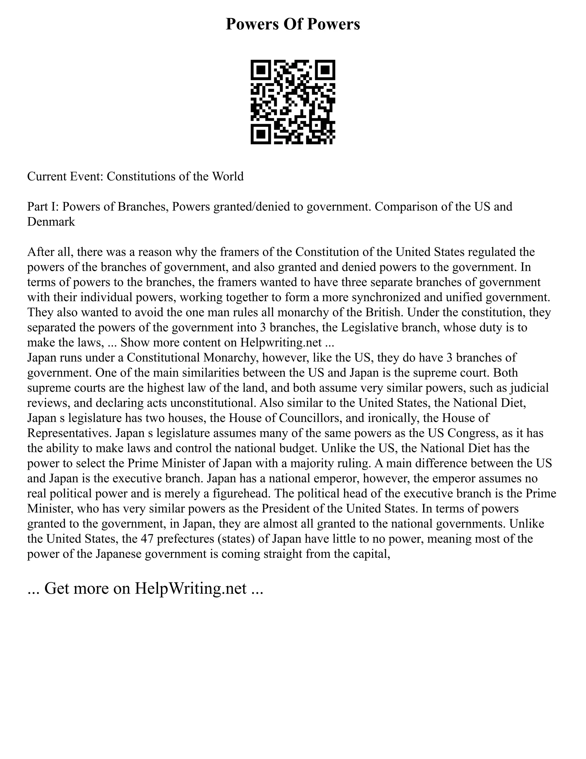 Powers Of Powers
Current Event: Constitutions of the World
Part I: Powers of Branches, Powers granted/denied to government. Comparison of the US and
Denmark
After all, there was a reason why the framers of the Constitution of the United States regulated the
powers of the branches of government, and also granted and denied powers to the government. In
terms of powers to the branches, the framers wanted to have three separate branches of government
with their individual powers, working together to form a more synchronized and unified government.
They also wanted to avoid the one man rules all monarchy of the British. Under the constitution, they
separated the powers of the government into 3 branches, the Legislative branch, whose duty is to
make the laws, ... Show more content on Helpwriting.net ...
Japan runs under a Constitutional Monarchy, however, like the US, they do have 3 branches of
government. One of the main similarities between the US and Japan is the supreme court. Both
supreme courts are the highest law of the land, and both assume very similar powers, such as judicial
reviews, and declaring acts unconstitutional. Also similar to the United States, the National Diet,
Japan s legislature has two houses, the House of Councillors, and ironically, the House of
Representatives. Japan s legislature assumes many of the same powers as the US Congress, as it has
the ability to make laws and control the national budget. Unlike the US, the National Diet has the
power to select the Prime Minister of Japan with a majority ruling. A main difference between the US
and Japan is the executive branch. Japan has a national emperor, however, the emperor assumes no
real political power and is merely a figurehead. The political head of the executive branch is the Prime
Minister, who has very similar powers as the President of the United States. In terms of powers
granted to the government, in Japan, they are almost all granted to the national governments. Unlike
the United States, the 47 prefectures (states) of Japan have little to no power, meaning most of the
power of the Japanese government is coming straight from the capital,
... Get more on HelpWriting.net ...
 